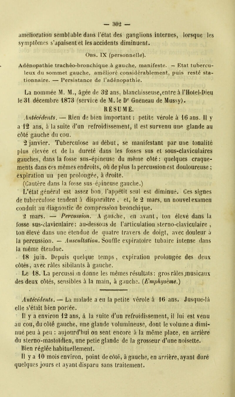 — 30-2 — amélioration sernblable dans lelal des jf^anulions internes, lorsque les symptômes s'apaisent et les accidents diminuent. Obs. IX (personnelle). Adénopathie trachéo-bronchique à gauche, manifeste. — Etat tubercu- leux du sommet gauche, amélioré considérablement, puis resté sta- tionnaire. — Persistance de l'adénopathie. La nommée M. M., âgée de 32 ans. blanchisseuse,entre à THolel-Dieu le 31 décembre 1873 (service de M. le D Gnéneau de Mussy). RÉSUMÉ. Antécédents. — Rien de bien important : petite vérole à 16 ans. Il y a 12 ans, à la suite d'un refroidissement, il est survenu une glande au côté gauche du cou. 2 janvier. Tuberculose au début, se manifestant par une tonalité plus élevée et de la dureté dans les fosses sus et sous-claviculaires gauches, dans la fosse sus-épineuse du même côté: quelques craque- ments dans ces mêmes endroits, oijdeplus la percussion est douloureuse; expiration un peu prolongée, à droite. (Cautère dans la fosse sus éjiineuse gauche.) L'état général est assez bon, l'appétit seul est diminué. Ces signes de tuberculose tendent à disparaître , et, le 2 mars, un nouvel examen conduit au diagnostic de compression bronchique. 2 mars. — Percussion. A gauche, en avant, ton élevé dans la fosse sus-olaviculaire: au-dessous de Tarticulation sterno-claviculaire , ton élevé dans une étendue de quatre travers de doigt, avec douleur a la percussion. — Aiisailtation.'èou(Ûe exp'mno'ire tubaire intense dans la njême étendue. 18 juin. Depuis quelque temps, expiration prolongée des deux côtés, avec râles sibilants à gauche. Le 18. La percussi m donne les mêmes résultats: gros râles jnusicaux des deux côtés, sensibles à la main, à gauche. (Emphysème.) Antécédents. — L;i malade a eu la petite vérole à 16 ans. Jusque-là elle s'était bien porlée. il y a environ 12 ans, à la Fuite d'un refroidissement, il lui est venu au cou, du côté gauche, une glande volumineuse, dont le volume a dimi- nué peu à peu : aujourd'hui on sent encore à la môme place^ en arrière du slerno-mastoïdien, une petie glande de la grosseur d'une noisette. Bien réglée habituellement. Il y a 10 mois environ, point de côté, à gauche, en arrière, ayant duré quelques jours et ayant disparu sans traitement.