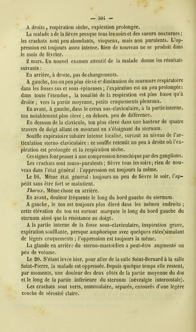 A droite, respiration sèche, expiration prolongée. La malade a de la fièvre presque tous les soirs et des sueurs nocturnes ; les crachats sont peu abondants, visqueux, mais non purulents. L'op- pression est toujours assez intense. Rien de nouveau ne se produit dans le mois de février. 2 mars. Un nouvel examen attentif de la malade donne les résultats suivants : En arrière, à droite, pas de changements. A gauche, ton un peu plus élevé et diminution du murmure respiratoire dans les fosses sus et sous-épineuses ; Texpiration est un peu prolongée; dans toute l'étendue , la tonalité de la respiration est plus basse qu'à droite ; vers la partie moyenne, petits craquements pleuraux. En avant, à gauche, dans le creux sus-claviculaire, à la partie interne, Ion notablement plus élevé ; en dehors, peu de différence. En dessous de la clavicule, ton plus élevé dans une hauteur de quatre travers de doigt allant en mourant en s'éloignant du sternum. Souffle expiraloire tubaire intense localisé, surtout au niveau de l'ar- ticulation sterno- claviculaire : ce souffle retentit un peu à droite où l'ex- piration est prolongée et la respiration sèche. Gessignesfontpenserà une compression bronchique par des ganglions. Les crachats sont muco-purulents; fièvre tous les soirs; rien de nou- veau dans l'état général : l'oppression est toujours la même. Le 16. Même état général : toujours un peu de fièvre le soir, l'ap- pétit sans être fort se maintient. Thorax, Même chose en arrière. En avant, douleur fréquente le long du bord gauche du sternum; A gauche, le ton est toujours plus élevé dans les mêmes endroits; cette élévation du ton est surtout marquée le long du bord gauche du sternum ainsi que la résistance au doigt. A la partie interne de la fosse sous-claviculaire, inspiration grave, expiration soufflante, presque amphorique avec quelques râles'simulant de légers craquements ; l'oppression est toujours la même. La glande en arrière du sterno-mastoïdien a peut-être augmenté un peu de volume. Le 20. S'étant levée hier, pour aller de la salle Saint-Bernard à la salle Saint-Pierre, la malade est oppressée. Depuis quelque temps elle ressent, par moments, une douleur des deux côtés de la partie moyenne du dos et le long de la partie inférieure du sternum (névralgie intercostale). Les crachats sont verts, nummulaire, séparés, entourés d'une légère couche de sérosité claire.