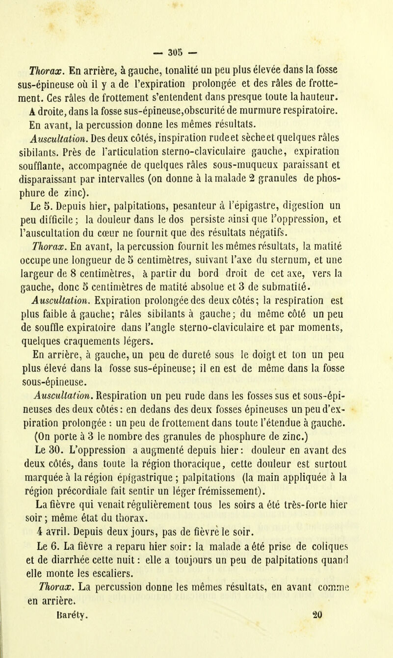 Thorax. En arrière, à gauche, tonalité un peu plus élevée dans la fosse sus-épineuse où il y a de l'expiration prolongée et des râles de frotte- ment. Ces râles de frottement s'entendent dans presque toute la hauteur. A droite, dans la fosse sus-épineuse,obscurité de murmure respiratoire. En avant, la percussion donne les mêmes résultats. Auscultation. Des deux côtés, inspiration rude et sèche et quelques râles sibilants. Près de Tarticulation sterno-claviculaire gauche, expiration soufflante, accompagnée de quelques râles sous-muqueux paraissant et disparaissant par intervalles (on donne à la malade 2 granules de phos- phure de zinc). Le 5. Depuis hier, palpitations, pesanteur à l'épigastre, digestion un peu difficile; la douleur dans le dos persiste ainsi que l'oppression, et l'auscultation du cœur ne fournit que des résultats négatifs. Thorax. En avant, la percussion fournit les mêmes résultats, la matité occupe une longueur de 5 centimètres, suivant l'axe du sternum, et une largeur de 8 centimètres, à partir du bord droit de cet axe, vers la gauche, donc 5 centimètres de matité absolue et 3 de submatité. Auscultation. Expiration prolongée des deux côtés; la respiration est plus faible à gauche; râles sibilants à gauche; du même côté un peu de souffle expiratoire dans Tangle sterno-claviculaire et par moments, quelques craquements légers. En arrière, à gauche, un peu de dureté sous le doigt et ton un peu plus élevé dans la fosse sus-épineuse; il en est de même dans la fosse sous-épineuse. Auscultation. Respiration un peu rude dans les fosses sus et sous-épi- neuses des deux côtés: en dedans des deux fosses épineuses un peu d'ex- piration prolongée t un peu de frottement dans toute l'étendue à gauche. (On porte à 3 le nombre des granules de phosphure de zinc.) Le 30. L'oppression a augmenté depuis hier: douleur en avant des deux côtés, dans toute la région thoracique, cette douleur est surtout marquée à la région épigastrique ; palpitations (la rtiain appliquée à la région précordiale fait sentir un léger frémissement). La fièvre qui venait régulièrement tous les soirs a été très-forte hier soir ; même état du thorax. 4 avril. Depuis deux jours, pas de fièvre le soir. Le 6. La fièvre a reparu hier soir: la malade a été prise de coliques et de diarrhée cette nuit : elle a toujours un peu de palpitations quand elle monte les escaliers. Thorax. La percussion donne les mêmes résultats, en avant comme en arrière. Uaréty. 20