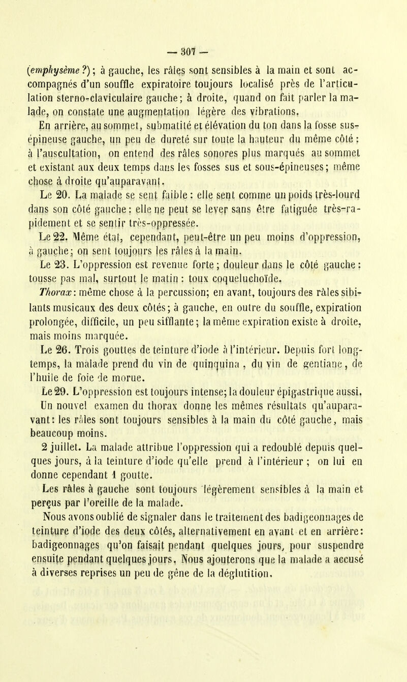 (emphysème ?) ; à gauche, les râles sont sensibles à la main et sont ac- compagnés d'un souffle expiratoire toujours localisé près de l'articu- lation sterno-claviculaire gauche; à droite, quand on fait parler la ma- lade, on constate une augmentation légère des vibrations. En arrière, au somipet, submatité et élévation du ton dans la fosse sus- épineuse gauche, un peu de dureté sur toute la hauteur du même côté : à l'auscultation, on entend des râles sonores plus marqués au sommet et existant aux deux temps dans les fosses sus et sous-épineuses; même chose à droite qu'auparavant. Le 20. La malade se sent faible : elle sent comme un poids très-lourd dans son côté gauche : elle ne peut se lever sans être fatiguée très-ra- pidement et se seniir très-oppressée. Le 22. Même étal, cependant, peut-être un peu moins d'oppression, à gauche; on sent toujours les râles à la main. Le 23. L'oppression est revenue forte ; douleur dans le côté gauche : tousse pas mal, surtout Je matin : toux coqueluchoïde. Thorax: même chose à la percussion; en avant, toujours des râles sibi- lants musicaux des deux côtés; à gauche, en outre du souffle, expiration prolongée, difficile, un peu sifflante; la même expiration existe à droite, mais moins marquée. Le 26. Trois gouttes de teinture d'iode à l'intérieur. Depuis fort long- temps, la malade prend du vin de quinquina , du vin de gentiane, de l'huile de foie de morue. Le 29. L'oppression est toujours intense; la douleur épigastrique aussi, Un nouvel examen du thorax donne les mêmes résultats qu'aupara- vant: les râles sont toujours sensibles k la main du côté gauche, mais beaucoup moins. 2 juillet. La malade attribue l'oppression qui a redoublé depuis quel- ques jours, à la teinture d'iode qu'elle prend à l'intérieur ; on lui en donne cependant 1 goutte. Les râles à gauche sont toujours légèrement sensibles à la main et perçus par l'oreille de la malade. Nous avons oublié de signaler dans le traitement des badigeonnages de teinture d'iode des deux côtés, alternativement en avant et en arrière: badigeonnages qu^on faisajt pendant quelques jours, pour suspendre ensuite pendant quelques jours. Nous ajouterons que la malade a accusé à diverses reprises un peu de gêne de la déglutition.