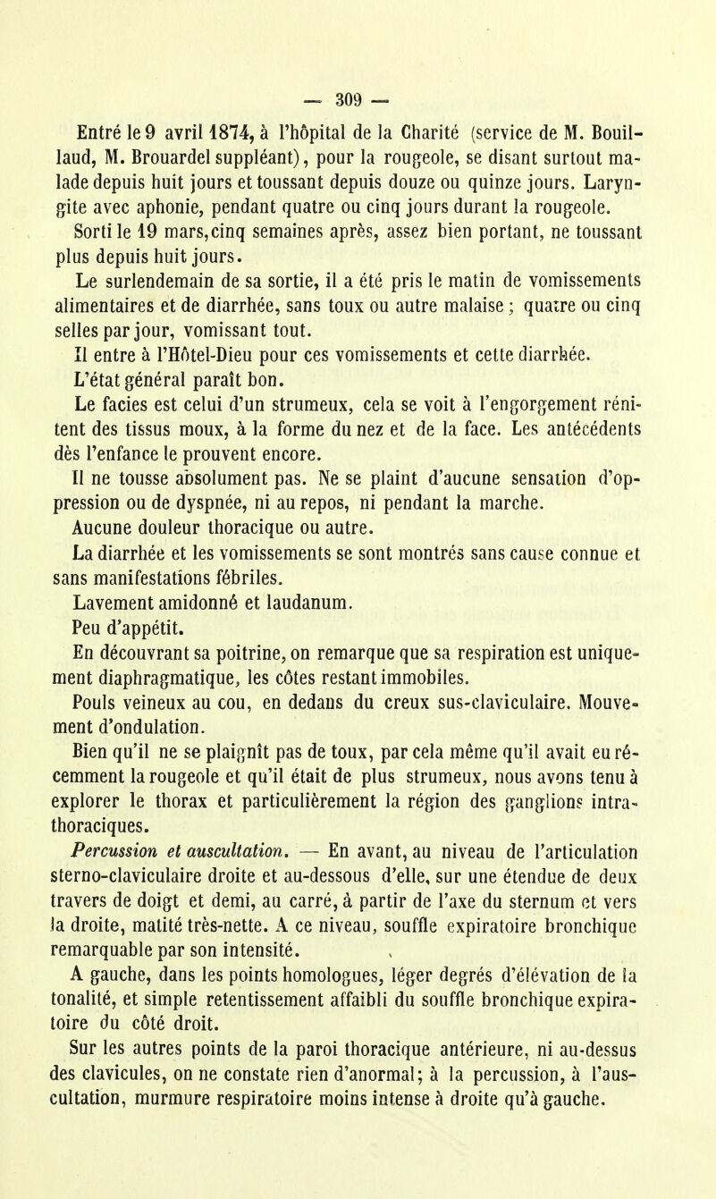 Entré le 9 avril 1874, à l'hôpital de la Charité (service de M. Bouil- laud, M. Brouardel suppléant), pour la rougeole, se disant surtout ma- lade depuis huit jours et toussant depuis douze ou quinze jours. Laryn- gite avec aphonie, pendant quatre ou cinq jours durant la rougeole. Sorti le 19 mars,cinq semaines après, assez bien portant, ne toussant plus depuis huit jours. Le surlendemain de sa sortie, il a été pris le matin de vomissements alimentaires et de diarrhée, sans toux ou autre malaise ; quaîre ou cinq selles par jour, vomissant tout. Il entre à l'Hôtel-Dieu pour ces vomissements et cette diarrhée. L'état général paraît bon. Le faciès est celui d'un strumeux, cela se voit à l'engorgement réni- tent des tissus moux, à la forme du nez et de la face. Les antécédents dès l'enfance le prouvent encore. Il ne tousse absolument pas. Ne se plaint d'aucune sensation d'op- pression ou de dyspnée, ni au repos, ni pendant la marche. Aucune douleur ihoracique ou autre. La diarrhée et les vomissements se sont montrés sans cause connue et sans manifestations fébriles. Lavement amidonné et laudanum. Peu d'appétit. En découvrant sa poitrine, on remarque que sa respiration est unique- ment diaphragmatique, les côtes restant immobiles. Pouls veineux au cou, en dedans du creux sus-claviculaire. Mouve« ment d'ondulation. Bien qu'il ne se plaignît pas de toux, par cela même qu'il avait eu ré- cemment la rougeole et qu'il était de plus strumeux, nous avons tenu à explorer le thorax et particulièrement la région des ganglions intra- thoraciques. Percussion et auscultation. ~ En avant, au niveau de l'articulation sterno-claviculaire droite et au-dessous d'elle, sur une étendue de deux travers de doigt et demi, au carré, à partir de l'axe du sternum et vers la droite, matité très-nette. A ce niveau, souffle expiratoire bronchique remarquable par son intensité. A gauche, dans les points homologues, léger degrés d'élévation de la tonalité, et simple retentissement affaibli du souffle bronchique expira- toire du côté droit. Sur les autres points de la paroi thoracique antérieure, ni au-dessus des clavicules, on ne constate rien d'anormal; à la percussion, à l'aus- cultation, murmure respiratoire moins intense à droite qu'à gauche.