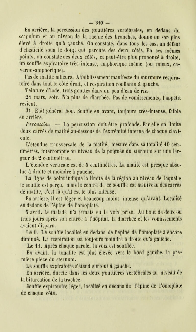 En arrière, la percussion des gouttières vertébrales, en dedans du scapulum et au niveau de Ja racine des bronches, donne un son plus élevé à droite qu'à puche. On constate, dans tous les cas, un défaut d'élasticité sous le doigt qui percute des deux côtés. En ces mêmes points, on constate des deux côtés, et peut-être plus prononcé à droite, un souffle expiratoire très-intense, amphorique même (ou mieux, ca- verno-amphorique). Pas de matité ailleurs. Affaiblissement manifeste du murmure respira- toire dans tout le côté droit, et respiration ronflante à gauche. Teinture d'iode, trois gouttes dans un peu d'eau de riz. 24 mars, soir. IN'a plus de diarrhée. Pas de vomissements, l'appétit revient. 3J. État général bon. Souffle en avant, toujours très-intense, faible en arrière. Percussion. — La percussion doit être profonde. Par elle on limite deux carrés de matité au-dessous de l'extrémité interne de chaque clavi- cule. L'étendue transversale de la matité, mesure daui. sa totalité 40 cen- timètres, interrompue au niveau de la poignée du sternum sur une lar- geur de 2 centimètres. L'étendue verticale est de 5 centimètres. La matité est presque abso- lue à droite et moindre à gauche. La ligne de point indique la limite de la région au niveau de laquelle le souffle est perçu, mais le centre de ce souffle est au niveau des carrés de matité, c'est là qu'il est le plus intense. En arrière, il est léger et beaucoup moins intense qu'avant. Localisé en dedans de l'épine de l'omoplate. 5 avril. Le malade n'a jcmâis eu la voix prise. Au bout de deux ou trois jours après son entrée à l'hôpital, la diarrhée et les vomissements avaient disparu. Le 6. Le souffle localisé en dedans de l'épihé dé l^Oiiioplàté â encore diminué. La respiration est toujours moindre à droite qu'à gailche. Le 11. Après chaque parole, la voix est soufflée. En avant, la tonalité est plus élevée vers le bord gauche, la pre- mière pièce du sternum. Le souffle expiratoire s'étend surtout à gauche. En arriére, dureté dans les deux gouttières vertébrales au niveau de la bifurcation de la trachée. Souffle expiratoire léger, localisé en dedans de Tépine de Tômoplate de chaque côté.