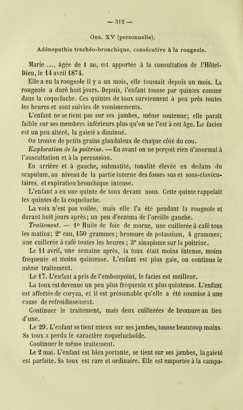 Obs. XV (personnelle). Adénopathie trachéo-bronchique, consécutive à la rougeole. Marie âgée de 1 an, est apportée à la consultation de l'Hôtel- Dieu, le 14 avril 1874. Elle a eu la rougeole il y a un mois, elle toussait depuis un mois. La rougeole a duré huit jours. Depuis, l'enfant tousse par quintes comme dans la coqueluche. Ces quintes de toux surviennent à peu près toutes les heures et sont suivies de vomissements. L'enfant ne se tient pas sur ses jambes, même soutenue; elle paraît faible sur ses membres inférieurs plus qu'on ne l'est à cet âge. Le faciès est un peu altéré, la gaieté a diminué. On trouve de petits grains glanduleux de chaque côté du cou. Exploration de la poitrine. — En avant on ne perçoit rien d'anormal à l'auscultation et à la percussion. En arrière et à gauche, submatité, tonalité élevée en dedans du scapulum,au niveau de la partie interne des fosses sus et sous-clavicu- laires, et expiration bronchique intense. L'enfant a eu ime quinte de toux devant nous. Cette quinte rappelait les quintes de la coqueluche. La voix n'est pas voilée, mais elle l'a été pendant la rougeole et durant huit jours après; un peu d'eczéma de l'oreille gauche. Traitement. — lo Huile de foie de morue, une cuillerée à café tous les matins; 2° eau, 150 grammes; bromure de potassium, 4 grammes; une cuillerée à café toutes les heures ; 3° sinapisme sur la poitrine. Le 11 avril, une semaine après, la toux était moins intense, moins fréquente et moins quinteuse. L'enfant est plus gaie, on continue le même traitement. Le 17. L'enfant a pris de Tembonpoint, le faciès est meilleur. La toux est devenue un peu plus fréquente et plus quinteuse. L'enfant est affectée de coryza, et il est présumable qu'elle a été soumise à une cause de refroidissement. Continuer le traitement, mais deux cuillerées de bromure au lieu d'une. Le 29. L'enfant se tient mieux sur ses jambes, tousse beaucoup moins. Sa toux a perdu le caractère coqueluchoïde. Continuer le même traitement. Le 2 mai. L'enfant est bien portante, se tient sur ses jambes, la gaieté est parfaite. Sa toux est rare et ordinaire. Elle est emportée à la campa-