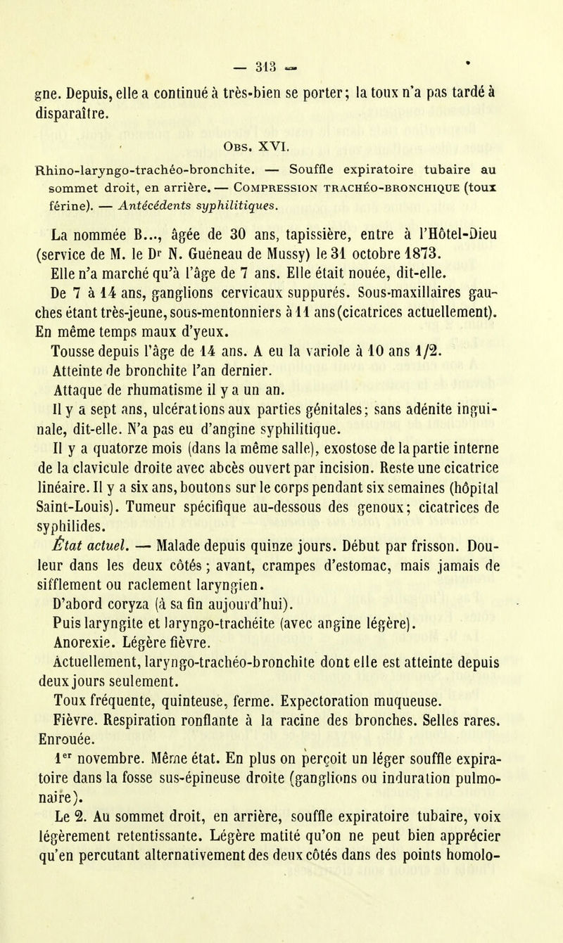 gne. Depuis, elle a continué à très-bien se porter; la toux n'a pas tardé à disparaître. Obs. XVI. Rhino-laryngo-trachéo-bronchite. — Souffle expiratoire tubaire au sommet droit, en arrière. — Compression trachéo-bronchique (toux férine). — Antécédents syphilitiques. La nommée B..., âgée de 30 ans, tapissière, entre à l'Hôtel-Dieu (service de M. le Dr N. Guéneau de Mussy) le 31 octobre 1873. Elle n'a marché qu'à l'âge de 7 ans. Elle était nouée, dit-elle. De 7 à 14 ans, ganglions cervicaux suppurés. Sous-maxillaires gau- ches étant très-Jeune, sous-mentonniers à 11 ans (cicatrices actuellement). En même temps maux d'yeux. Tousse depuis l'âge de 14 ans. A eu la variole à 10 ans 1/2. Atteinte de bronchite Tan dernier. Attaque de rhumatisme il y a un an. Il y a sept ans, ulcérations aux parties génitales; sans adénite ingui- nale, dit-elle. N'a pas eu d'angine syphilitique. Il y a quatorze mois (dans la même salle), exostose de la partie interne de la clavicule droite avec abcès ouvert par incision. Reste une cicatrice linéaire. II y a six ans, boutons sur le corps pendant six semaines (hôpital Saint-Louis). Tumeur spécifique au-dessous des genoux; cicatrices de syphilides. État actuel. — Malade depuis quinze jours. Début par frisson. Dou- leur dans les deux côtés ; avant, crampes d'estomac, mais jamais de sifflement ou raclement laryngien. D'abord coryza (à sa fin aujourd'hui). Puis laryngite et laryngo-trachéite (avec angine légère). Anorexie. Légère fièvre. Actuellement, laryngo-trachéo-bronchite dont elle est atteinte depuis deux jours seulement. Toux fréquente, quinteuse, ferme. Expectoration muqueuse. Fièvre. Respiration ronflante à la racine des bronches. Selles rares. Enrouée. l^ novembre. Même état. En plus on perçoit un léger souffle expira- toire dans la fosse sus-épineuse droite (ganglions ou induration pulmo- naire). Le 2. Au sommet droit, en arrière, souffle expiratoire tubaire, voix légèrement retentissante. Légère matité qu'on ne peut bien apprécier qu'en percutant alternativement des deux côtés dans des points homolo-