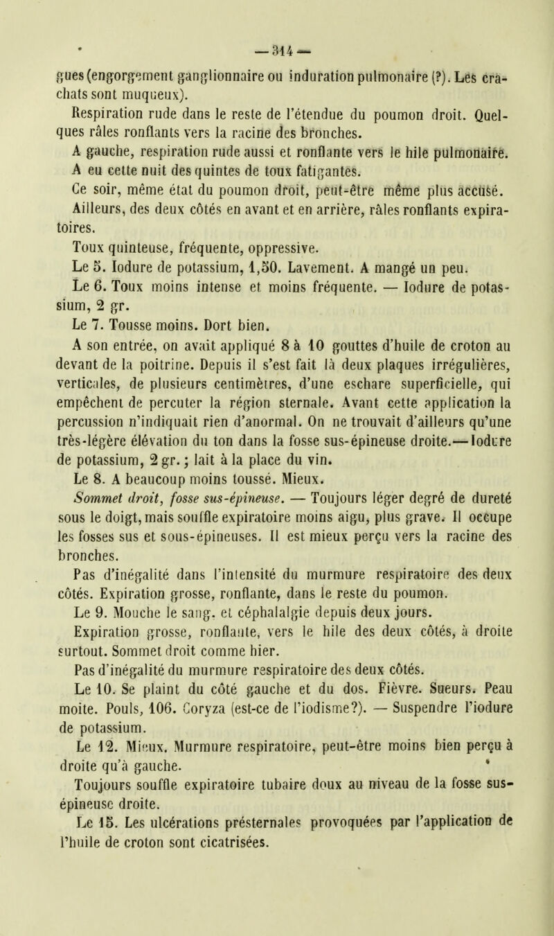 gues(engorjO?ement gan(îlionnaire ou induration pulmonaire (?). Les cra- chats sont muqueux). Respiration rude dans le reste de l'étendue du poumon droit. Quel- ques râles ronflants vers la racine des bronches. A gauche, respiration rude aussi et ronflante vers le hile pulmonaifë. A eu cette nuit des quintes de toux fatigantes. Ce soir, même état du poumon droit, peut-être même plus acciifeé. Ailleurs, des deux côtés en avant et en arrière, râles ronflants expira- toires. Toux quinteuse, fréquente, oppressive. Le 5. lodure de potassium, 1,50. Lavement. A mangé un peu. Le 6. Toux moins intense et moins fréquente. — lodure de potas- sium, 2 gr. Le 7. Tousse moins. Dort bien. A son entrée, on avait appliqué 8 à 10 gouttes d'huile de croton au devant de la poitrine. Depuis il s'est fait là deux plaques irrégulières, verticales, de plusieurs centimètres, d'une eschare superficielle, qui empêchent de percuter la région sternale. Avant cette application la percussion n'indiquait rien d'anormal. On ne trouvait d'ailleurs qu'une très-légère élévation du ton dans la fosse sus-épineuse droite.—lodure de potassium, 2 gr. ; lait à la place du vin. Le 8. A beaucoup moins toussé. Mieux* Sommet droit, fosse sus-épineuse. — Toujours léger degré de dureté sous le doigt, mais souffle expiratoire moins aigu, plus grave. Il occupe les fosses sus et sous-épineuses. Il est mieux perçu vers la racine des bronches. Pas d'inégalité dans l'intensité du murmure respiratoire des deux côtés. Expiration grosse, ronflante, dans le reste du poumon. Le 9. Mouche le sang, et céphalalgie depuis deux jours. Expiration grosse, ronflante, vers le hile des deux côtés, à droite surtout. Sommet droit comme hier. Pas d'inégalité du murmure respiratoire des deux côtés. Le 10. Se plaint du côté gauche et du dos. Fièvre. Sueurs. Peau moite. Pouls, 106. Coryza (est-ce de Tiodisme?). — Suspendre Tiodure de potassium. Le 12. Mifîux. Murmure respiratoire, peut-être moins bien perçu à droite qu'à gauche. * Toujours souffle expiratoire tubaire doux au niveau de la fosse sus- épineuse droite. Le 15. Les ulcérations présternales provoquées par l'application de l'huile de croton sont cicatrisées.