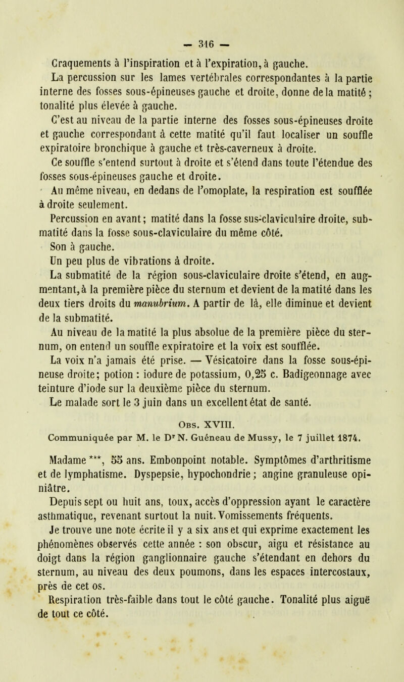 - 346 — Craquements à l'inspiration et à rexpiration,à gauche. La percussion sur les lames vertébrales correspondantes à la partie interne des fosses sous-épineuses gauche et droite, donne delà matité ; tonalité plus élevée à gauche. C'est au niveau de la partie interne des fosses sous-épineuses droite et gauche correspondant à cette matité qu'il faut localiser un souffle expiratoire bronchique à gauche et très-caverneux à droite. Ce souffle s'entend surtout à droite et s'étend dans toute l'étendue des fosses sous-épineuses gauche et droite. Au même niveau, en dedans de Pomoplate, la respiration est soufflée à droite seulement. Percussion en avant ; matité dans la fosse sus-clavicuhire droite, sub- matité dans la fosse sous-claviculaire du même côté. Son à gauche. Un peu plus de vibrations à droite. La submatité de la région sous-claviculaire droite s'étend, en aug- mentant, à la première pièce du sternum et devient de la matité dans les deux tiers droits du manubrium. A partir de là, elle diminue et devient de la submatité. Au niveau de la matité la plus absolue de la première pièce du ster- num, on entend un souffle expiratoire et la voix est soufflée. La voix n'a jamais été prise. — Vésicatoire dans la fosse sous-épi- neuse droite; potion : iodure de potassium, 0,25 c. Badigeonnage avec teinture d'iode sur la deuxième pièce du sternum. Le malade sort le 3 juin dans un excellent état de santé. Obs. XVIII. Communiquée par M. le D'N. Guéneau de Mussy, le 7 juillet 1874. Madame 55 ans. Embonpoint notable. Symptômes d'arthritisme et de lymphatisme. Dyspepsie, hypochondrie; angine granuleuse opi- niâtre. Depuis sept ou huit ans, toux, accès d'oppression ayant le caractère asthmatique, revenant surtout la nuit. Vomissements fréquents. Je trouve une note écrite il y a six ans et qui exprime exactement les phénomènes observés cette année : son obscur, aigu et résistance au doigt dans la région ganglionnaire gauche s*étendant en dehors du sternum, au niveau des deux poumons, dans les espaces intercostaux, près de cet os. Respiration très-faible dans tout le côté gauche. Tonalité plus aiguë de tout ce côté.