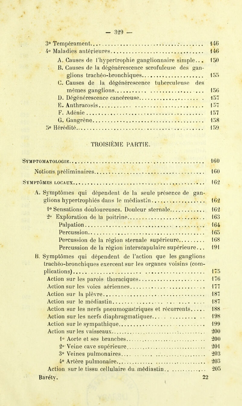 3° Tempérament ; 146 4» Maladies antérieures i46 A. Causes de l'hypertrophie ganglionnaire simple... 150 B. Causes de la dégénérescence scrofuleuse des gan- glions trachéo-bronchiques iS?) C. Causes de la dégénérescence tuberculeuse des mêmes ganglions D. Dégénérescence cancéreuse 157 E. Anthracosis 157 F. Adénie 157 G. Gangrène 158 5« Hérédité 159 TROISIÈME PARTIE. Symptomatologie 160 Notions préliminaires 160 Symptômes locaux 162 A. Symptômes qui dépendent de la seule présence de gan- glions hypertrophiés dans le médiastin 162 1<* Sensations douloureuses. Douleur sternale 162 2° Exploration de la poitrine 163 Palpation 164 Percussion 165 Percussion de la région sternale supérieure 168 Percussion de la région interscapulaire supérieure... 191 B. Symptômes qui dépendent de l'action que les ganglions trachéo-bronchiques exercent sur les organes voisins (com- plications) 175 Action sur les parois thoraciques 176 Action sur les voies aériennes 177 Action sur la plèvre 187 Action sur le médiastin 187 Action sur les nerfs pneumogastriques et récurrents 188 Action sur les nerfs diaphragmatiques 198 Action sur le sympathique 199 Action sur les vaisseaux ■. 200 1° Aorte et ses branches 200 2° Veine cave supérieure 201 3<* Veines pulmonaires 203 4» Artère pulmonaire 203 Action sur le tissu cellulaire du médiastin 205 Baréty. 22