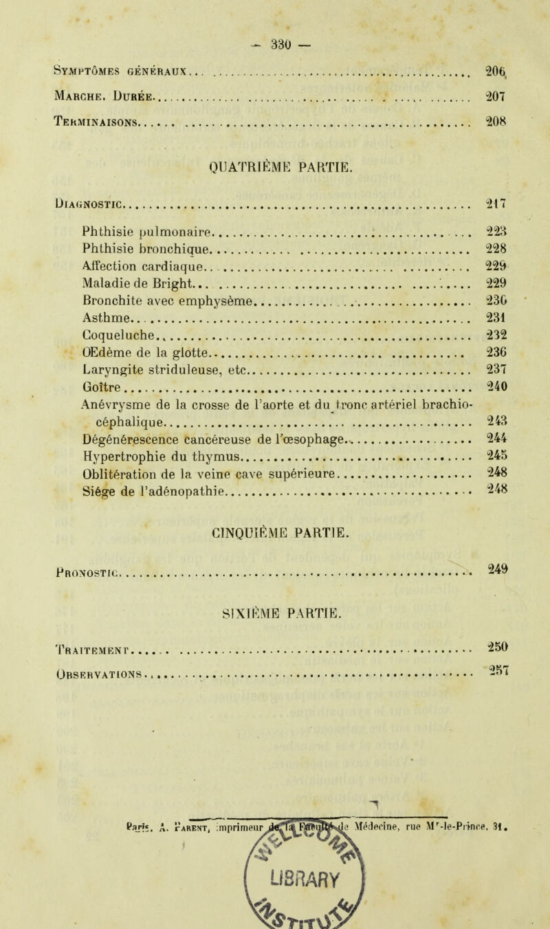 Symptômes généraux... 206. Marche. Durée. -207 Terminaisons 208 QUATRIÈME PARTIE. Diagnostic 217 Phthisie pulmonaire ... 22H Phthisie bronchique 228 Aifection cardiaque.. - 229 Maladie de Bright 229 Bronchite avec emphysème 230 Asthme. ! 231 Coqueluche.. 232 OEdème de la glotte 236 Laryngite striduleuse, etc 237 Goitre 240 Anévrysme de la crosse de l'aorte et du tronc artériel brachio- céphalique 243 Dégénérescence cancéreuse de l'œsophage 244 Hypertrophie du thymus 245 Oblitération de la veine cave supérieure 248 Siège de l'adénopathie 248 CINOUîÈME PARTIE. Pronostic 249 SIXIEME PARTIE. Traitement 250 Orsrryations 257 LiSRARY