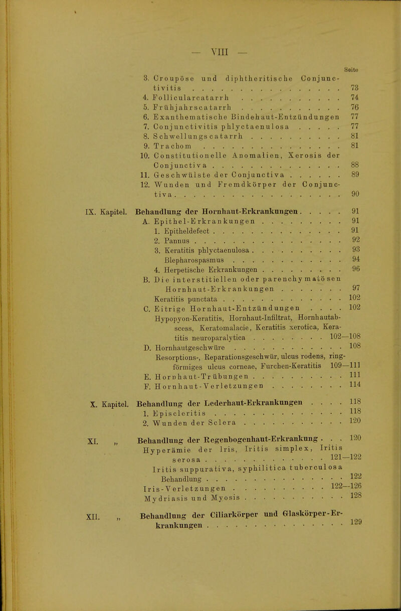 Seite 3. Croupöse und diphtheritische Conjunc- tivitis 73 4. Follicularcatarrh 74 5. Frühjahrscatarrh 76 6. Exanthematische Bindehaut-Entzündungen 77 7. Conjunctivitis phlyctaenulosa 77 8. Schwellungs catarrh 81 9. Trachom 81 10. Constitutioneile Anomalien, Xerosis der Conjunctiva 88 11. G-eschwülste der Conjunctiva 89 12. Wunden und Fremdkörper der Conjunc- tiva 90 IX. Kapitel, Behandlung der Hornhaut-Erki-ankungen 91 A. Epithel-Erkrankungen 91 1. Epitheldefect 91 2. Pannus 92 3. Keratitis phlyctaenulosa 93 Blepharospasmus 94 4. Herpetische Erkrankungen 96 B. Die interstitiellen oder parenchymatösen Hornhaut-Erkrankungen 97 Keratitis punctata 102 C. Eitrige Hornhaut-Entzündungen .... 102 Hypopyon-Keratitis, Hornhaut-Infiltrat, Hornhautab- scess, Keratomalacie, Keratitis xerotica, Kera- titis neuroparalytica 102—108 D. Hornhautgeschwüre 108 Resorptions-, Reparationsgeschwür, ulcus rodens, ring- förmiges Ulcus corneae, Furchen-Keratitis 109—111 E. Hornhaut-Trübungen III F. Hornhaut-Verletzungen 114 X. Kapitel, Behandlung der Lederhaut-Erkrankungen .... 118 1. Episcleritis 2. Wunden der Sclera 120 XL „ Behandlung der Regenbogenhaut-Erkrankung... 120 Hyperämie der Iris, Iritis simplex, Iritis serosa 121—122 Iritis suppurativa, syphilitica tuberculosa Behandlung ^22 Iris-Verletzungen 122—126 Mydriasis und Myosis 128 XII. „ Behandlung der Ciliarkörpor und Glaskörper-Er- krankungen