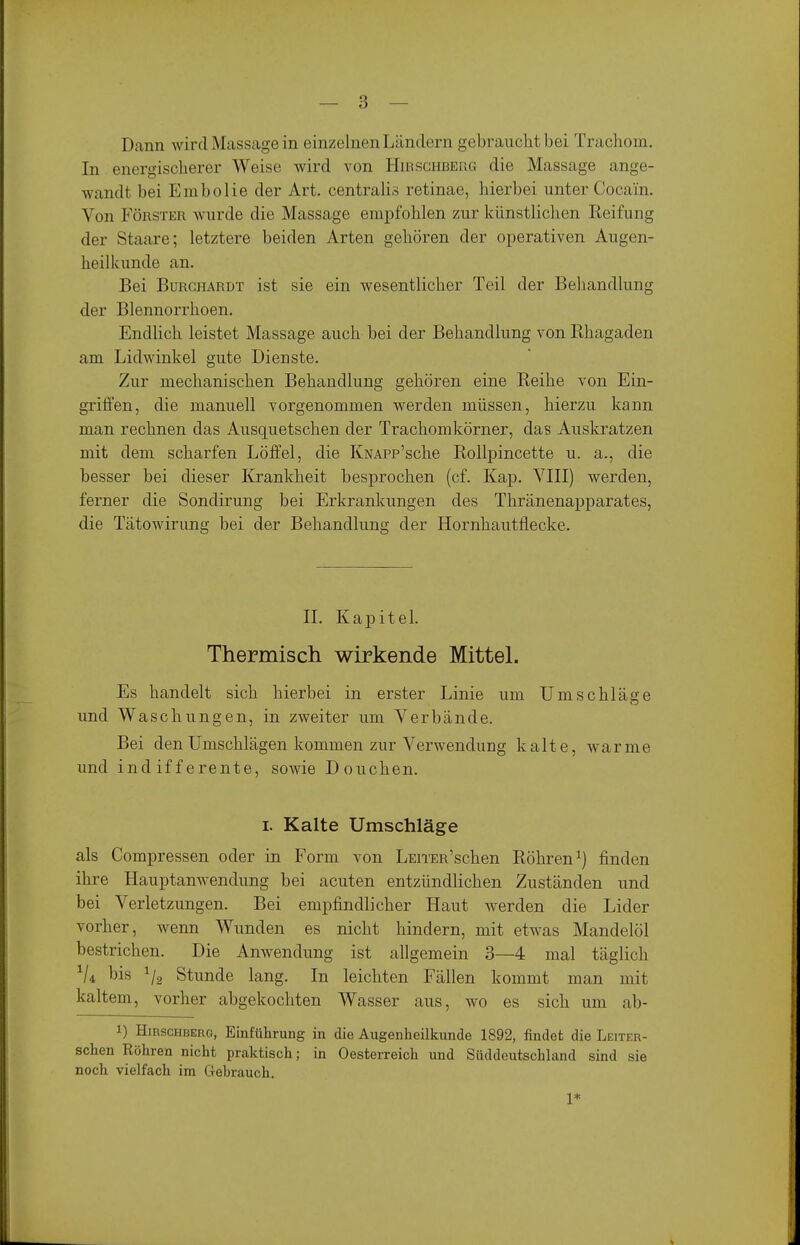 Dann wird Massage in einzelnen Ländern gebraucht bei Trachom. In energischerer Weise wird von Hirschbeüg die Massage ange- wandt bei Embolie der Art. centralis retinae, hierbei unter Cocain. Von FÖRSTER wurde die Massage empfohlen zur künstliclien Keifung der Staare; letztere beiden Arten gehören der operativen Augen- heilkunde an. Bei BuRCHARDT ist sie ein wesentlicher Teil der Behandlung der Blennorrhoen. EndUch leistet Massage auch bei der Behandlung von Rhagaden am Lidwinkel gute Dienste. Zur mechanischen Behandlung gehören eine Reihe von Ein- griffen, die manuell vorgenommen werden müssen, hierzu kann man rechnen das Ausquetschen der Trachomkörner, das Auskratzen mit dem scharfen Löffel, die KNAPp'sche Rollpincette u. a., die besser bei dieser Krankheit besprochen (cf. Kap, VIII) werden, ferner die Sondirung bei Erkrankungen des Thränenapparates, die Tätowirung bei der Behandlung der Hornhautflecke. IL Kapitel. Thermisch wirkende Mittel. Es handelt sich hierbei in erster Linie um Umschläge und Waschungen, in zweiter um Verbände. Bei den Umschlägen kommen zur Verwendung kalte, warme und indifferente, sowie Douchen. I. Kalte Umschläge als Compressen oder in Form von LEiTER'schen Röhren^) finden ihre Hauptanwendung bei acuten entzündlichen Zuständen und bei Verletzungen. Bei empfindlicher Haut werden die Lider vorher, wenn Wunden es nicht hindern, mit etwas Mandelöl bestrichen. Die Anwendung ist allgemein 3—4 mal täglich V4 bis Stunde lang. In leichten Fällen kommt man mit kaltem, vorher abgekochten Wasser aus, wo es sich um ab- 1) Hirschberg, Einführung in die Augenheilkunde 1892, findet die Leiter- schen Röhren nicht praktisch; in Oesterreich und Süddeutschland sind sie noch vielfach im Gehrauch. 1*