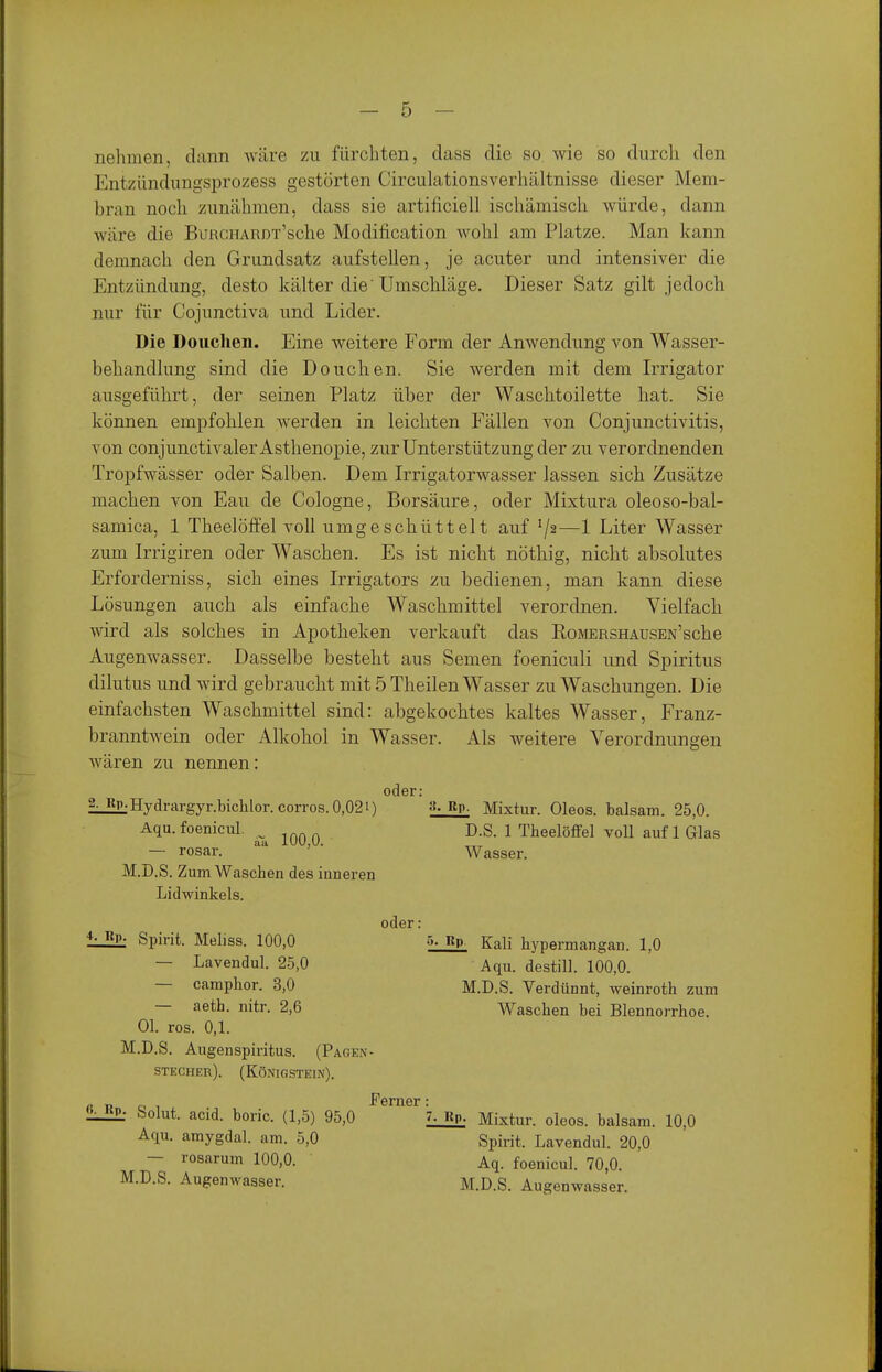 nehmen, dann wäre zu fürchten, dass die so. wie so durch den Entzündungsprozess gestörten Circulationsverhältnisse dieser Mem- bran noch zunähmen, dass sie artiilciell ischämisch würde, dann wäre die BuRCHARDx'sche Modification wohl am Platze. Man kann demnach den Grundsatz aufstellen, je acuter und intensiver die Entzündung, desto kälter die'Umschläge. Dieser Satz gilt jedoch nur für Cojunctiva und Lider. Die Douchen. Eine weitere Form der Anwendung von Wasser- behandlung sind die Douchen. Sie werden mit dem Irrigator ausgeführt, der seinen Platz über der Waschtoilette hat. Sie können empfohlen werden in leichten Fällen von Conjunctivitis, von conjunctivaler Asthenopie, zur Unterstützung der zu verordnenden Tropfwässer oder Salben. Dem IiTigatorwasser lassen sich Zusätze machen von Eau de Cologne, Borsäure, oder Mixtura oleoso-bal- samica, 1 Theelöffel voll umgeschüttelt auf 7^—1 Liter Wasser zum Irrigiren oder Waschen. Es ist nicht nöthig, nicht absolutes Erforderniss, sich eines Irrigators zu bedienen, man kann diese Lösungen auch als einfache Waschmittel verordnen. Vielfach vsdrd als solches in Apotheken verkauft das RoMERSHAUSEN'sche Augenwasser. Dasselbe besteht aus Semen foeniculi und Spiritus dilutus und wird gebraucht mit 5 Theilen Wasser zu Waschungen. Die einfachsten Waschmittel sind: abgekochtes kaltes Wasser, Franz- branntwein oder Alkohol in Wasser. Als weitere Verordnungen wären zu nennen: lRP;Hydrargyr.bichlor.corros.0,021) Rp- Mixtur. Oleos. baisam. 25,0. oder: D.S. 1 Theelöffel voll auf 1 Glas Wasser. M.D.S. Zum Waschen des inneren Lidwinkels. oder : ^- Bp. Spirit. Meliss. 100,0 Kali hypermangan. 1,0 Aqu. destill. 100,0. M.D.S. Verdünnt, weinroth zum Waschen bei Blennorrhoe. — Lavendul. 2-5,0 — camphor. 3,0 — aeth. nitr. 2,6 Ol. ros. 0,1. M.D.S. Augenspiritus. (Pagen- STECHER). (Königstein). L3h Solut. acid. boric. (1,5) 95,0 Aqu. amygdal. am. 5,0 — rosarum 100,0. M.D.S. Augenwasser. Femer: • P- Mixtur, oleos. baisam. 10,0 Spirit. Lavendul. 20,0 Aq. foenicul. 70,0. M.D.S. Augenwasser.