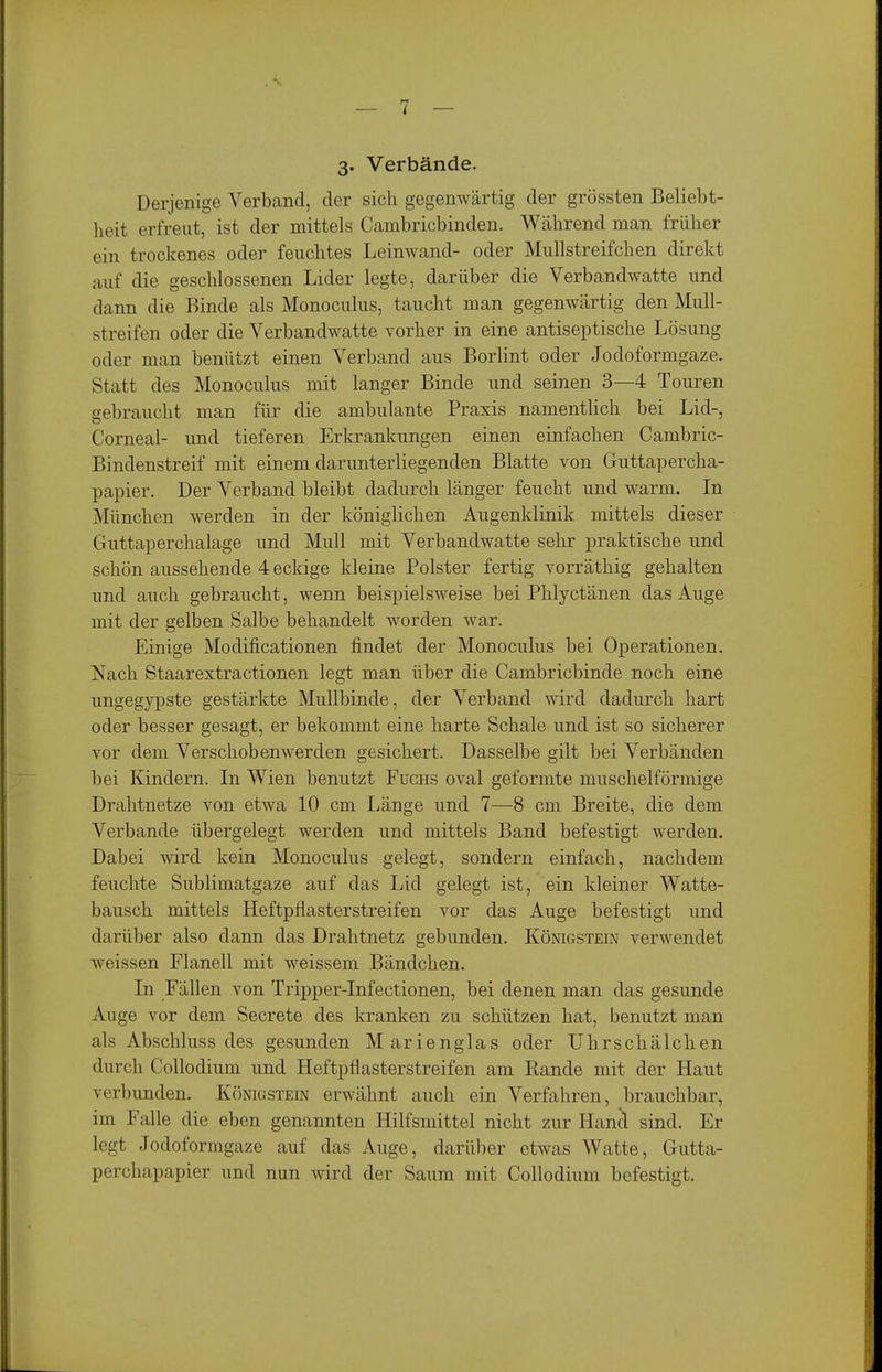 3« Verbände. Derjenige Verband, der sich gegenwärtig der grössten Beliebt- heit erfreut, ist der mittels Cambricbinden. Während man früher ein trockenes oder feuchtes Leinwand- oder Mullstreifchen direkt auf die geschlossenen Lider legte, darüber die Verbandwatte und dann die Binde als Monoculus, taucht man gegenwärtig den Mull- streifen oder die Verbandwatte vorher in eine antiseptische Lösung oder man benützt einen Verband aus Borlint oder Jodoformgaze. Statt des Monoculus mit langer Binde und seinen 3—4 Touren gebraucht man für die ambulante Praxis namentlich bei Lid-, Corneal- und tieferen Erkrankungen einen einfachen Cambric- Bindenstreif mit einem darunterliegenden Blatte von Guttapercha- papier. Der Verband bleibt dadurch länger feucht und warm. In München werden in der königlichen Augenklinik mittels dieser Guttaperchalage und Mull mit Verbandwatte sehr praktische und schön aussehende 4 eckige kleine Polster fertig vorräthig gehalten und auch gebraucht, wenn beispielsweise bei Phlyctänen das Auge mit der gelben Salbe behandelt worden war. Einige Modificationen findet der Monoculus bei Operationen. Nach Staarextractionen legt man über die Cambricbinde noch eine ungegypste gestärkte Mullbinde, der Verband wird dadurch hart oder besser gesagt, er bekommt eine harte Schale und ist so sicherer vor dem Verschobenwerden gesichert. Dasselbe gilt bei Verbänden bei Kindern. Li Wien benutzt Fuchs oval geformte muschelförmige Drahtnetze von etwa 10 cm Länge und 7—8 cm Breite, die dem Verbände übergelegt werden und mittels Band befestigt werden. Dabei wird kein Monoculus gelegt, sondern einfach, nachdem feuchte Sublimatgaze auf das Lid gelegt ist, ein kleiner Watte- bausch mittels Heftpflasterstreifen vor das Auge befestigt und darüber also dann das Drahtnetz gebunden. Königstein verwendet weissen Flanell mit weissem Bändchen. Li Fällen von Tripper-Infectionen, bei denen man das gesunde Auge vor dem Secrete des kranken zu schützen hat, benutzt man als Abschluss des gesunden Marienglas oder Uhrschälchen durch Collodium und Heftpflasterstreifen am Rande mit der Haut verbunden. K()nigstein erwähnt auch ein Verfahren, brauchbar, im Falle die eben genannten Hilfsmittel nicht zur Hancl sind. Er legt Jodoformgaze auf das Auge, darüber etwas Watte, Gutta- perchapapier und nun wird der Saum mit Collodium befestigt.
