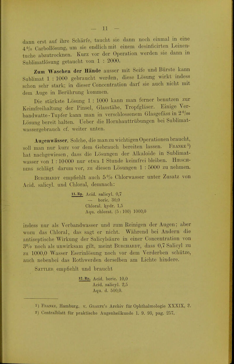 dann erst auf ihre Schärfe, taucht sie dann noch einmal in eine 40/0 Carbollösung, um sie endlich mit einem desinficirten Lemen- tuche abzutrocknen. Kurz vor der Operation werden sie dann in Sublimatlösung getaucht von 1 : 2000. Zum Waschen der Hände ausser mit Seife und Bürste kann Sublimat 1 : 1000 gebraucht werden, diese Lösung wirkt indess schon sehr stark; in dieser Concentration darf sie auch nicht mit dem Auge in Berührung kommen. Die stärkste Lösung 1 : 1000 kann man ferner benutzen zur Keimfreihaltung der Pinsel, Glasstäbe, Tropfgläser. Einige Ver- bandwatte-Tupfer kann man in verschlossenem Glasgefäss in 2 °/oo Lösung bereit halten. Ueber die Hornhauttrübungen bei Sublimat- wassergebrauch cf. weiter unten. Augenwässer. Solche, die man zu wichtigen Operationen braucht, soll man mir kurz vor dem Gebrauch bereiten lassen. Franke^) hat nachgewiesen, dass die Lösungen der Alkaloide in Sublimat- wasser von 1 :10000 nur etwa 1 Stunde keimfrei bleiben. HmscH- BERG schlägt darum vor, zu diesen Lösungen 1 : 5000 zu nehmen. BuRCHARDT empfiehlt auch 5°/o Chlorwasser unter Zusatz von Acid. salicyl. und Chloral, demnach: 11. Rp- Acid. salicyl. 0,7 — boric. 30,0 Chloral. hydr. 1,5 Aqu. chlorat. (5 :100) 1000,0 indess nur als Verbandwasser und zum Keinigen der Augen; aber wozu das Chloral, das sagt er nicht. Während bei Andern die antiseptische Wirkung der Salicylsäure in einer Concentration von 3°/o noch als unwirksam gilt, meint Burchardt, dass 0,7 Salicyl zu zu 1000,0 Wasser Eserinlösung noch vor dem Verderben schütze, auch nebenbei das Kothwerden derselben am Lichte hindere. Sattler empfiehlt und braucht Rp. Acid. boric. 10,0 Acid. salicyl. 2,5 Aqu. d. 500,0. 1) Franke, Hamburg, v. Graepe's Archiv für Ophthalmologie XXXIX, 3. 2) Centralblatt fixe praktische Augenheilkunde 1. 9. 93, pag. 257.