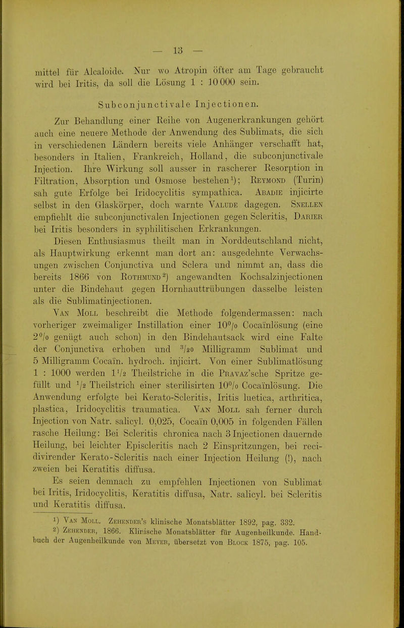 mittel für Alcaloide. Nur wo Atropin öfter am Tage gebraucht wird bei Iritis, da soll die Lösung 1 : 10 000 sein. Subconjunctivale Injectionen. Zur Behandlung einer Reihe von Augenerkrankungen gehört auch eine neuere Methode der Anwendung des Sublimats, die sich in verschiedenen Ländern bereits viele Anhänger verschafft hat, besonders in Italien, Frankreich, Holland, die subconjunctivale Injection. Ihre Wirkung soll ausser in rascherer Resorption in Filtration, Absorption und Osmose bestehen^); Reymond (Turin) sah gute Erfolge bei Iridocyclitis sympathica. Abadie injicirte selbst in den Glaskörper, doch warnte Valude dagegen. Snellen empfiehlt die subconjunctivalen Injectionen gegen Scleritis, Darier bei Iritis besonders in syphilitischen Erkrankungen. Diesen Enthusiasmus theilt man in Norddeutschland nicht, als Hauptwirkung erkennt man dort an: ausgedehnte Verwachs- ungen zwischen Conjunctiva und Sclera und nimmt an, dass die bereits 1866 von Rothmund ^) angewandten Kochsalzinjectionen unter die Bindehaut gegen Hornhauttrübungen dasselbe leisten als die Sublimatinjectionen. Van Moll beschreibt die Methode folgendermassen: nach vorheriger zweimaliger Instillation einer lO'^/o Cocainlösung (eine 2°/o genügt auch schon) in den Bindehautsack wird eine Falte der Conjunctiva erhoben und Milligramm Sublimat und 5 Milligramm Cocain, hydroch. injicirt. Von einer Sublimatlösung 1 : 1000 werden l'/2 Theilstriche in die PnAVAz'sche Spritze ge- füllt und Theilstrich einer sterilisirten 10°/o Cocainlösung. Die Anwendung erfolgte bei Kerato-Scleritis, Iritis luetica, arthritica, plastica, Iridocyclitis traumatica. Van Moll sah ferner durch Injection von Natr. sahcyl. 0,025, Cocain 0,005 in folgenden Fällen rasche Heilung: Bei Scleritis chronica nach 3Injectionen dauernde Heilung, bei leichter Episcleritis nach 2 Einspritzungen, bei reci- divirender Kerato-Scleritis nach einer Injection Heilung (!), nach zweien bei Keratitis diffusa. Es seien demnach zu empfehlen Injectionen von Sublimat bei Iritis, Iridocyclitis, Keratitis diffusa, Natr. salicyl. bei Scleritis und Keratitis diffusa. 1) Van Moll. Zehender's klinische Monatsblätter 1892, pag. 332. 2) Zehender, 1866. Klinische Monatsblätter für Augenheilkunde. Hand- buch der Augenheilkunde von Meyer, übersetzt von Bluck 1875, pag. 105.