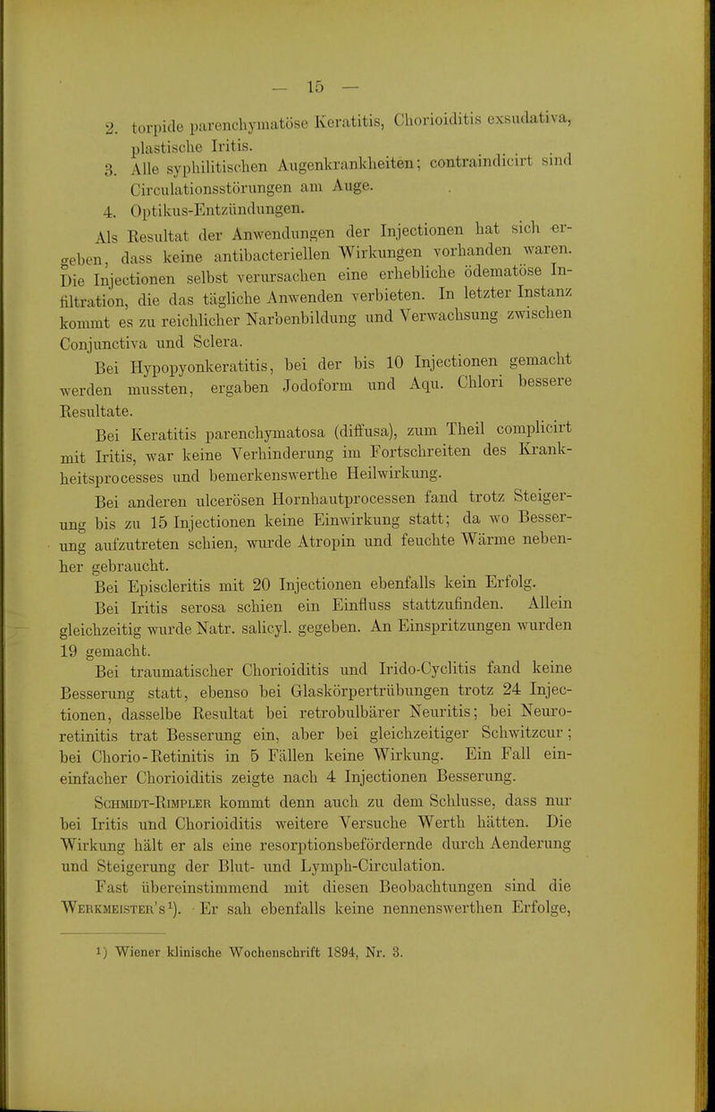 2. torpide parenchymatöse Keratitis, Chorioiditis exsudativa, plastische Iritis. 3. Alle syphilitischen Augenkrankheiten; contraindicirt sind Circulationsstörungen am Auge. 4. Optikus-Entzündungen. Als Resultat der Anwendungen der Injectionen hat sich cr- cveben, dass keine antibacteriellen Wirkungen vorhanden waren. Die Injectionen selbst verursachen eine erhebliche ödematose In- filtration, die das tägliche Anwenden verbieten. In letzter Instanz kommt es zu reichlicher Narbenbildung und Verwachsung zwischen Conjunctiva und Sclera. Bei Hypopyonkeratitis, bei der bis 10 Injectionen gemacht werden mussten, ergaben Jodoform und Aqu. Chlori bessere Resultate. Bei Keratitis parenchymatosa (diffusa), zum Theil complicirt mit Iritis, war keine Verhinderung im Fortschreiten des Krank- heitsprocesses und bemerkenswerthe Heilwirkung. Bei anderen ulcerösen Hornhautprocessen fand trotz Steiger- ung bis zu 15 Injectionen keine Einwirkung statt; da wo Besser- ung aufzutreten schien, wurde Atropin und feuchte Wärme neben- her gebraucht. Bei Episcleritis mit 20 Injectionen ebenfalls kein Erfolg. Bei Iritis serosa schien ein Einfluss stattzufinden. Allein gleichzeitig wurde Natr. salicyl. gegeben. An Einspritzungen wurden 19 gemacht. Bei traumatischer Chorioiditis und Irido-Cyclitis fand keine Besserung statt, ebenso bei Glaskörpertrübungen trotz 24 Injec- tionen, dasselbe Resultat bei retrobulbärer Neuritis; bei Neuro- retinitis trat Besserung ein, aber bei gleichzeitiger Schwitzcur; bei Chorio-Retinitis in 6 Fällen keine Wirkung. Ein Fall ein- einfacher Chorioiditis zeigte nach 4 Injectionen Besserung. ScHMiDT-RiMPLER kommt denn auch zu dem Schlüsse, dass nur bei Iritis und Chorioiditis weitere Versuche Werth hätten. Die Wirkung hält er als eine resorptionsbefördernde durch Aenderung und Steigerung der Blut- und Lymph-Circulation. Fast übereinstimmend mit diesen Beobachtungen sind die Werkmeister's^). Er sah ebenfalls keine nennenswerthen Erfolge, 1) Wiener klinische Wochenschrift 1894, Nr. 3.