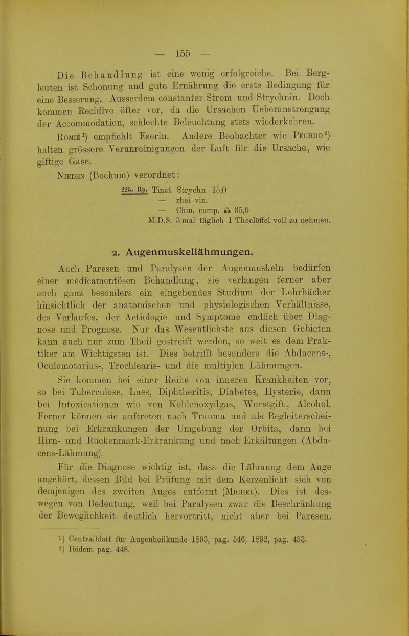 Die Behandlung ist eine wenig erfolgreiche. Bei Berg- leuten ist Schonung und gute Ernährung die erste Bedingung für eine Besserung. Ausserdem constanter Strom und Strychnin. Doch kommen Recidive öfter vor, da die Ursachen Ueheranstrengung der Accommodation, schlechte Beleuchtung stets wiederkehren. RoMiE^) empfiehlt Eserin. Andere Beobachter wie Pechdo^) halten grössere Verunreinigungen der Luft für die Ursache, wie giftige Gase. NiEDEN (Bochum) verordnet: 325. Rp. Tinct. Strychn. 15,0 — rhei vin. — Chin. comp, aa 35,0 M.D.S. 3 mal täglich 1 Theelöffel voll zu nehmen. 2. Augenmuskellähmungen. Auch Paresen und Paralysen der Augenmuskeln bedürfen einer medicamentösen Behandlung, sie verlangen ferner aber auch ganz besonders ein eingehendes Studium der Lehrbücher hinsichtlich der anatomischen und iDhysiologischen Verhältnisse, des Verlaufes, der Aetiologie und Symptome endlich über Diag- nose und Prognose. Nur das Wesentlichste aus diesen Gebieten kann auch nur zum Theil gestreift werden, so weit es dem Prak- tiker am Wichtigsten ist. Dies betrifft besonders die Abducens-, Oculomotorius-, Trochlearis- und die multiplen Lähmungen. Sie kommen bei einer Reihe von inneren Krankheiten vor, so bei Tuberculose, Lues, Diphtheritis, Diabetes, Hysterie, dann bei Intoxicationen wie von Kohlenoxydgas, Wurstgift, Alcohol. Ferner können sie auftreten nach Trauma und als Begleiterschei- nung bei Erkrankungen der Umgebung der Orbita, dann bei Hirn- und Rückenmark-Erkrankung und nach Erkältungen (Abdu- cens-Lähmung). Für die Diagnose wichtig ist, dass die Lähmung dem Auge angehört, dessen Bild bei Prüfung mit dem Kerzenlicht sich von demjenigen des zweiten Auges entfernt (Michel). Dies ist des- wegen von Bedeutung, weil bei Paralysen zwar die Beschränkung der Beweglichkeit deutlich hervortritt, nicht aber bei Paresen. 1) Centralblatt für Augenheilkunde 1893, pag. 546, 1892, pag. 453. 2) Ibidem pag. 448.