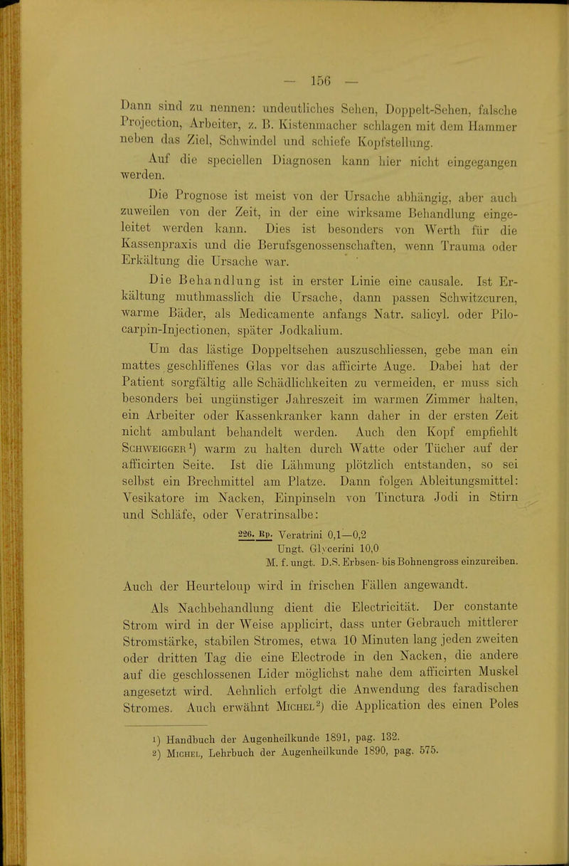 Dann sind zu nennen: undeutliches Sehen, Doppelt-Sehen, falsche Projection, Arbeiter, i. B. Kistenmacher schlagen mit dem Hammer neben das Ziel, Schwindel und schiefe Kopfstellung. Auf die speciellen Diagnosen kann hier nicht eingegangen werden. Die Prognose ist meist von der Ursache abhängig, aber auch zuweilen von der Zeit, in der eine wirksame Behandlung einge- leitet werden kann. Dies ist besonders von Werth für die Kassenpraxis und die Berufsgenossenschaften, wenn Trauma oder Erkältung die Ursache war. ' Die Behandlung ist in erster Linie eine causale. Ist Er- kältung muthmasslich die Ursache, dann passen Schwitzcuren, warme Bäder, als Medicamente anfangs Natr. salicyl. oder Pilo- carpin-Injectionen, später Jodkalium. Um das lästige Doppeltsehen auszuschliessen, gebe man ein mattes geschliffenes Glas vor das afficirte Auge. Dabei hat der Patient sorgfältig alle Schädlichkeiten zu vermeiden, er muss sich besonders bei ungünstiger Jahreszeit im warmen Zimmer halten, ein Arbeiter oder Kassenkranker kann daher in der ersten Zeit nicht ambulant behandelt werden. Auch den Kopf empfiehlt ScHWEiGGER^) warm zu halten durch Watte oder Tücher auf der afficirten Seite. Ist die Lähmung plötzlich entstanden, so sei selbst ein Brechmittel am Platze. Dann folgen Ableitungsmittel: Vesikatore im Nacken, Einpinseln von Tinctura Jodi in Stirn und Schläfe, oder Veratrinsalbe: 226.^ Veratrini 0,1—0,2 Ungt. Glycerini 10,0 M. f. ungt. D.S. Erbsen- bis Bohnengross einzureiben. Auch der Heurteloup wird in frischen Fällen angewandt. Als Nachbehandlung dient die Electricität. Der constante Strom wird in der Weise applicirt, dass unter Gebrauch mittlerer Stromstärke, stabilen Stromes, etwa 10 Minuten lang jeden zweiten oder dritten Tag die eine Electrode in den Nacken, die andere auf die geschlossenen Lider möglichst nahe dem afficirten Muskel angesetzt wird. Aehnlich erfolgt die Anwendung des faradischen Stromes. Auch erwähnt Michel die Application des einen Poles 1) Handbuch der Augenheilkunde 1891, pag. 132. 2) Michel, Lehrbuch der Augenheilkunde 1890, pag. 575.