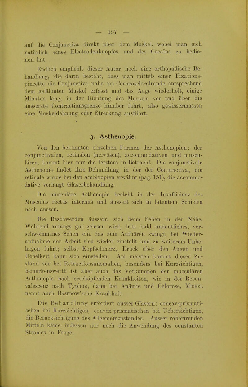 auf die Conjunctiva direkt über dem Muskel, wobei man sich natürlich eines Electrodenknopfes und des Cocains zu bedie- nen hat. Endlich empfiehlt dieser Autor noch eine orthopädische Be- handlung, die darin besteht, dass man mittels einer Fixations- pincette die Conjunctiva nahe am Corneoscleralrande entsprechend dem gelähmten Muskel erfasst und das Auge wiederholt, einige Minuten lang, in der Kichtung des Muskels vor und über die äusserste Contractionsgrenze hinüber führt, also gewissermassen eine Muskeldehnung oder Streckung ausführt. 3. Asthenopie. Von den bekannten einzelnen Formen der Asthenopien: der conjunctivalen, retinalen (nervösen), accommodativen und muscu- lären, kommt hier nur die letztere in Betracht. Die conjunctivale Asthenopie findet ihre Behandlung in der der Conjunctiva, die retinale wurde bei den Amblyopien erwähnt (pag. 151), die accommo- dative verlangt Gläserbehandlung. Die musculäre Asthenopie besteht in der Insufficienz des Musculus rectus internus und äussert sich in latentem Schielen nach aussen. Die Beschwerden äussern sich beim Sehen in der Nähe. Während anfangs gut gelesen wird, tritt bald undeutliches, ver- schwommenes Sehen ein, das zum Aufhören zwingt, bei Wieder- aufnahme der Arbeit sich wieder einstellt und zu weiterem Unbe- hagen führt; selbst Kopfschmerz, Druck über den Augen und üebelkeit kann sich einstellen. Am meisten kommt dieser Zu- stand vor bei Refractionsanomalien, besonders bei Kurzsichtigen, bemerkenswerth ist aber auch das Vorkommen der musculären Asthenopie nach erschöpfenden Krankheiten, wie in der Recon- valescenz nach Typhus, dann bei Anämie und Chlorose, Michel nennt auch BASEDOw'sche Krankheit. Die Behandlung erfordert ausser Gläsern: concav-prismati- schen bei Kurzsichtigen, convex-prismatischen bei Uebersichtigen, die Berücksichtigung des Allgemeinzustandes. Ausser roborirenden Mitteln käme indessen nur noch die Anwendung des constanten Stromes in Frage.
