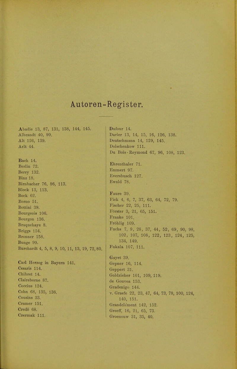Autoren- Register. Abadie 13, 87, 131, 138, 144, 145. Albrandt 40, 99. Alt 126, 139. Arlt 44. Bach 14. Berlin 72. Berry 132. Binz 18. Birnbacher 76, 86, 113. Block 13, 113. Bock 62. Borno 51. Bottini 39. Bourgeois 106. Bourgon 136. Braquehaye 8. Briggs 154. Bronner 158. Bunge 99. Burchardt 4, 5, 8, 9, 10, 11, 13, 19, 72,80. Carl Herzog in Bayern 141. Cesaris 114. Chibret 14. Claireborne 87. Coccius 124. Cohn 68, 135, 136. Cousins 33. Cramer 151. Cred6 68. Czermak III. Duiour 14. Darier 13, 14, 15, 16, 126, 138. Deutschmann 14, 129, 145. Dolschenkow III. Du Bois - Keymond 67, 96, 108, 123. Ehrenthaler 71. Emmert 97. Eversbusch 127. Ewald 78. Faure 39. Eick 4, 6, 7, 37, 63, 64, 72, 79. Fischer 22, 25, III. Förster 3, 21, 65, 151. Franke 101. Fröhlig 109. Fuchs 7, 9, 28, 37, 44, 52, 69, 90, 98, 102, 107, 108, 122, 123, 124, 125, 134, 149. Fukala 107, III. Gayet 39. Gepner 16, 114. Geppert 31. Goldzieher 101, 109, 119. de Gouvea 153. Gradenigo 144. V. Graefe 22, 23, 47, 64, 73, 78, 100, 124, 140, 151. Grandclement 142, 152. Greeff, 16, 21, 65, 73.