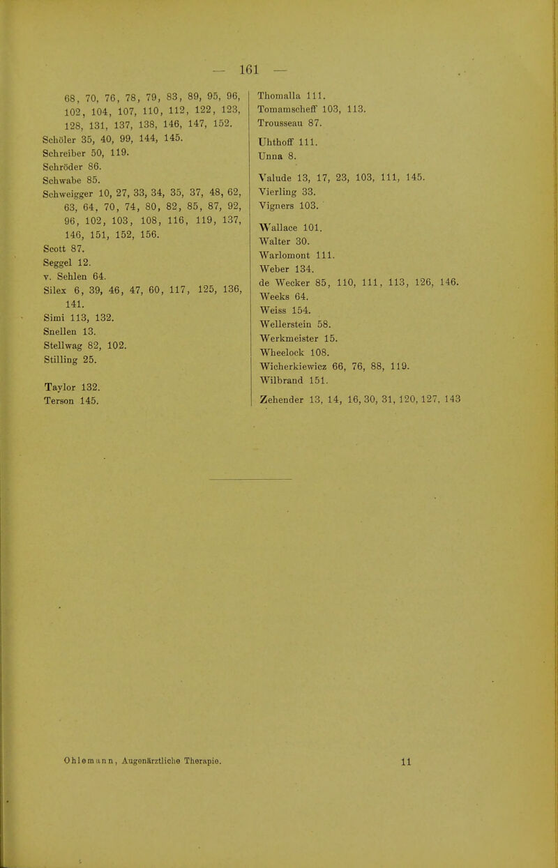 68, 70, 76, 78, 79, 83, 89, 95, 96, 102, 104, 107, HO, 112, 122, 123, 128, 131, 137, 138, 146, 147, 152. Schöler 35, 40, 99, 144, 145. Schreiber 50, 119. Schröder 86. Schwabe 85. Schweigger 10, 27, 33, 34, 35, 37, 48, 62, 63, 64, 70, 74, 80, 82, 85, 87, 92, 96, 102, 103, 108, 116, 119, 137, 146, 151, 152, 156. Scott 87. Seggel 12. V. Sehlen 64. Silex 6, 39, 46, 47, 60, 117, 125, 136, 141. Simi 113, 132, Snellen 13. Stellwag 82, 102. Stilling 25. Taylor 132. Terson 145. Thoinalla III. Tomamscheff 103, 113. Trousseau 87. Uhthofif III. Unna 8. Valude 13, 17, 23, 103, III, 145. Vierling 33. Vigners 103. ' Wallace 101. Walter 30. Warlomont III. Weber 134. de Wecker 85, 110, III, 113, 126, 146. Weeks 64. Weiss 154. Wellerstein 58. Werkmeister 15. Wheelock 108. Wicherkiewicz 66, 76, 88, 119. Wilbrand 151. Zehender 13, 14, 16,30, 31, 120, 127, 143 Ohlomunn, Augenärztliche Therapie. 11