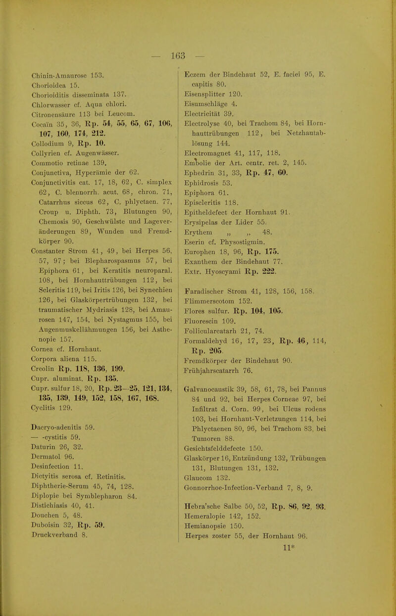 Chinin-Amaurose 153. Chorioidea 15. Chorioiditis disseminata 137. Chlorwasser cf. Aqua chlori. Citroneusäure 113 bei Leucom. Cocain 35, 36, Rp. 54, 55, 65, 67, 106, 107, 160, 174, 212. Collodium 9, Rp. 10. Collyrien cf. Augenwässer. Commotio retinae 139. Conjunctiva, Hyperämie der 62. Conjunctivitis cat. 17, 18, 62, C. simplex 62, C. blennorrh. acut. 68, chron. 71, Catarrhus siccus 62, C. phlyctaen. 77, Croup u. Diphth. 73, Blutungen 90, Chemosis 90, Geschwülste und Lagever- änderungen 89, Wunden und Fremd- körper 90. Constanter Strom 41, 49, bei Herpes 56, 57, 97 ; bei Blepharospasmus 57, bei Epiphora 61, bei Keratitis neuroparal. 108, bei Hornhauttrübungen 112, bei Scleritis 119, bei Iritis 126, bei Synechien 126, bei Glaskörpertrübungen 132, bei traumatischer Mydriasis 128, bei Amau- rosen 147, 154, bei Nystagmus 155, bei Augenmuskellähmungen 156, bei Asthe- nopie 157. Cornea cf. Hornhaut. Corpora aliena 115. Creolin Rp. 118, 136, 199. Cupr. aluminat. Rp. 135. Cupr. sulfur 18, 20, Rp. 23—25, 121,134, 135, 139, 149, 152, 158, 167, 168. Cyclitis 129. Dacryo-adenitis 59. — -cystitis 59. Daturin 26, 32. Dermatol 96. Desinfection 11. Dictyitis serosa cf. Retinitis. Diphtherie-Serum 45, 74, 128. Diplopie bei Symblepharon 84. Distichiasis 40, 41. Douchen 5, 48. Duboisin 32, Rp. 59. Druckverband 8. Eczem der Bindehaut 52, E. faciei 95, E. capitis 80. Eisensplitter 120. Eisumschläge 4. Electricität 39. Electrolyse 40, bei Trachom 84, bei Horn- hauttrübungen 112, bei Netzhautab- lösung 144. Electromagnet 41, 117, 118. Emibolie der Art. centr. ret. 2, 145. Ephedrin 31, 33, Rp. 47 , 60. Ephidrosis 53. Epiphora 61. Episcleritis 118. Epitheldefect der Hornhaut 91. Erysipelas der Lider 55. Erythem „ ,, 48. Eserin cf. Physostigmin. Europhen 18, 96, Rp. 175. Exanthem der Bindehaut 77. Extr. Hyoscyami Rp. 222. Faradischer Strom 41, 128, 156, 158. Flimmerscotom 152. Flores sulfur. Rp. 104, 105. Fluorescin 109, Follicularcatarh 21, 74. Formaldehyd 16, 17, 23, Rp. 46, 114, Rp. 205 Fremdkörper der Bindehaut 90. Frühjahrscatarrh. 76. Galvanocaustik 39, 58, 61, 78, bei Pannus 84 und 92, bei Herpes Corneae 97, bei Infiltrat d. Com. 99, bei Ulcus rodens 103, bei Hornhaut-Verletzungen 114, bei Phlyctaenen 80, 96, bei Trachom 83, bei Tumoren 88. Gesichtsfelddefecte 150. Glaskörper 16, Entzündung 132, Trübungen 131, Blutungen 131, 132. Glaucom 132. Gonnorrhoe-Infection-Verband 7, 8, 9. Hebra'sche Salbe 50, 52, Rp. 86, 92, 93. Hemeralopie 142, 152. Hemianopsie 150. Herpes zoster 55, der Hornhaut 96. 11*