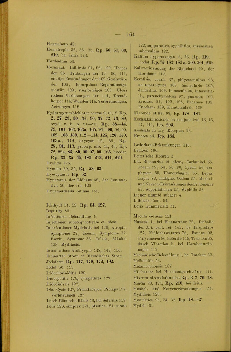 Heurteloup 43. Honiatropiü 32, 33, 35, Rp. 6ß, 57, 60, 210, bei Iritis 123. Hordeolum 54. Hornhaut. Infiltrate 91, 96, 102, Herpes der 96, Trübungen der 13, 96, III, eiterige Entzündungen der 102, Geschwüre der 108, Kesorptions - Reparationsge- schwür 109, ringförmiges 109, Ulcus rodens-Verletzungen der 114, Fremd- körper 114, Wunden 114, Verbrennungen, Aetzungen 116. Hydrargyrumbichlorat. corros. 9,10,12, Rp. 2, 27, 29, 30, 34, 36, 37, 72, 73, 89, oxyd. V. h. p. 21—26, Rp. 38—44, 79, 101, 103,163a, 165, 91—96, 96, 99, 102, 103,139,112—114,125, 126,159, 163a, 179, oxyeyan 12, 66, Rp. 28, 31, 113, praecip. alb. 44, 49, Rp. 72, 82a, 83, 89, 96, 97, 99.165, bijodat. Rp. 33, 35, 45, 183, 213, 214, 220 Hyalitis 125. Hyoscin 29, 35, Rp. 58, 63. Hyoscyamus Rp. 52. Hyperämie der Lidhaut 48, der Conjunc- tiva 59, der Iris 122. Hyperaesthesia retinae 151. Ichthyol 51, 52, Rp. 94, 127. lequirity 85. Infectionen Behandlung 4. Injectionen subconjunctivale cf. diese. Intoxicationen Mydriasis bei 128, Atropin, Symptome 27, Cocain, Symptome 37, Eserin, Symtome 33, Tabak, Alkohol 128. Mydriasis. Intoxications-Amblyopie 148, 149, 150. Inducirter Strom cf. Faradischer Strom. Jodoform Rp. 117, 170, 172, 192. Jodol 50, III. Iridochorioiditis 129. Iridocyclitis 129, sympathica 129. Iridodialysis 127. Iris. Cyste 127, Fremdkörper, Prolaps 127, Verletzungen 127. Irisch-Römische Bäder 46, bei Scleritis 119. Iritis 120, simplex 121, plastica 121, serosa 122, suppurativa, syphilitica, rheumatica tuberculosa 122. Kalium hypermangan. 6, 73, Rp. 119. — jodat. Rp. 75,182,182 a, 200,201,219. Kalkverbrennung der Bindehaut 90, der Hornhaut 117. Keratitis, Cocain 37, phlycatenulosa 93, neuroparalytica 108, fascicularis 105, dendritica. 109, in macula 96, interstitia- lis, parenchymatosa 97, punctata 102, xerotica 97, 102, 108, Fädehen- 105, Furchen- 109, Keratomalacie 108. Klärende Mittel 99, Rp. 178—181. Kochsalzinjectionen subconjunctival 13, 16, 17, 112, Rp. 203. Kochsalz in Hg- Recepten 23. Kreosot 44, Rp. 184. Lederhaut-Erkrankungen 118. Leukom 106. Leiter'sche Röhren 3. Lid. Blepharitis cf. diese, Carbunkel 55, Eczem 52, 54, 56, 80, Cysten 56, em- physem 55, Hämorrhagieu 55, Lepra, Lupus 83, malignes Oedem 55, Muskel- und Nerven-Erkrankungen des 57, Oedeme 55, Suggillationen 55, Syphilis 56. Liquor plumbi subacet 4. Lithiasis Conj. 54. Lotio Kummerfeld 51. Macula corneae III. Massage 1, bei Blennorrhoe 72, Embolie der Art. cent. ret. 145, bei Irisprolaps 127, Frühjahrscatarrh 76, Pannus 92, Phlyctaenen 80, Scleritis 119, Trachom 85, durch Vibration 2, bei Hornhauttrüb- ungen 112. Mechanische Behandlung 1, bei Trachom 82. Meibomitis 53. Metamorj)hoiDsie 137. Milchsäure bei Hornhautgeschwüren III. Mixtura oleoso-balsamica Rp. 3, 7, 76. 78. Morfin 36, 124, Rp. 216, bei Iritis. Muskel- und Nervenerkrankungen 154. Mydriasis 128. Mydriatica 26, 34, 37, Rp. 48—67. Mydrin 31.