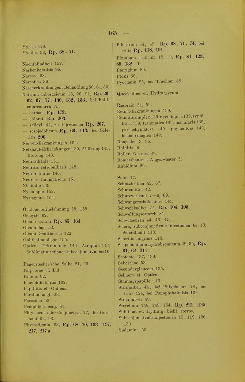 Myosis 128. Myotica 33, Rp. 68-71. Nachtblindheit 152. Niirbenkeratitis 96. Narcose 38. Narcotica 36. Nasenerkrankungen, Behandlung 50, 61, 80. Natrium biboracicum 18, 20, 21, Rp. 26, 62, 67, 77, 130, 132, 133, bei Folli- culareatarrh 75. — carbon. Rp. 173. — chlorat. Rp. 203. — salicyl. 44, zu Injectionen R^). 207. — sozojodolicum Rp. 66, 113, bei Scle- ritis 206. Nerven-Erkrankungen 154. Netzhaut-Erkrankungen 139, Ablösung 143, Blutung 143. Neurasthenie 151. Neuritis retrobulbaris 148. Neuroretinitis 146. Neurose traumatische 151. Nictitatio 53. Nyctalopie 152. Nystagmus 154. Oculomotoriuslähmung 58, 155. Oelcyste 62. Oleum Cadini Rp. 85, 164. Oleum fagi 52. Oleum Gaultheriae 122. Ophthalmoplegie 155. Opticus, Erkrankung 146, Atrophie 147, Sublimatin jectionen subconjunctival beil6. Pagensteeher'sche Salbe 21, 23. Palpebrae cf. Lid. Pannus 92. PanOphthalmitis 132. Papillitis cf. Opticus. Paraffin \mgt. 23. Parasiten 53. Pemphigus conj. 81. Phlyctaenen der Conjunctiva 77, der Horn- haut 92, 93. Physostigmin. 33, Rp. 68, 70, 193—197, 217, 217 a. Pilocarpin 34, 42, Rp. 68, 71, U, bei Iritis Rp. 118, m. Plumbum aceticum 18, 19, Rp. 84, 123, 89, 132 1. Pterygium 89. Ptosis 58. Pyoctanin 25, bei Trachom 88. Quecksilber cf. Hydrargyrum. Resorcin 51, 52. Retina-Erkrankungen 139. Retinitis simplex 139, nyctalopica 139, syphi- litica 139, traumatica 139, macularis 139, parenchymatosa 140, pigmentosa 142, haemorrhagica 142. Rhagaden 3, 95. Rhinitis 95. Roller Forceps 87. Romershausens Augenwasser 5. Rubidium 99. Salol 17. Schutzbrillen 42, 67. Schutzmittel 42. Schutzverband 7—9, 69. Schwangerschaftsniere 141. Schwefelsalben 51, Rp. 104, 105. Schwellungscatarrh 81. Schwitzcuren 44, 46, 47. Sclera, subconjunctivale Injectionen bei 13, Scleralnaht 118. Scleritis migrans 118. Scopolaminum hydrobromicum 29, 35, Rp. 61, 62, 211. Scotome 137, 139. Seborrhoe 53. Secundärglaucom 135. Sehnerv cf. Opticus. Stauungspapille 146. Stirnsalben 44, bei Phlyctaenen 78, bei Iritis 124, bei PanOphthalmitis 132. Streupulver 49. Strychnin 148, 149, 154, Rp. 221, 22ä5. Sublimat cf. Hydrarg. bichl. corros. Subconjunctivale Injectionen 13, 119, 126, 130. Sudamiua 53.