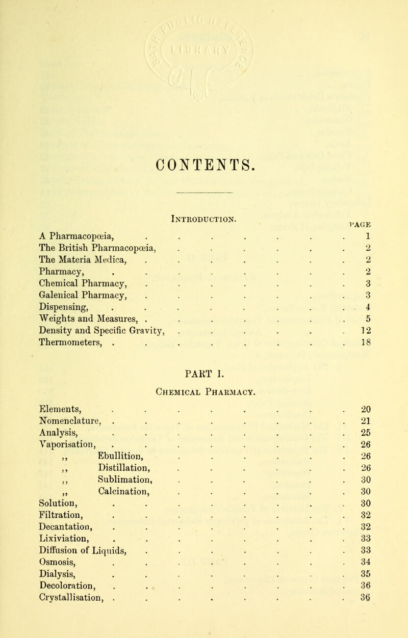 CONTENTS. Introduction. I'AGE A Pharmacopceia, ....... 1 The British Pharmacopoeia, ...... 2 The Materia Medica, ....... 2 Pharmacy, ........ 2 Chemical Pharmacy, ....... 3 Galenical Pharmacy, ....... 3 Dispensing, . . . . . . . . 4 Weights and Measures, ....... 5 Density and Specific Gravity, . . . . .. .12 Thermometers, . . . . . . . .18 PART I. Chemical Pharmacy. Elements, ........ 20 Nomenclature, ........ 21 Analysis, ........ 25 Vaporisation, ........ 26 Ebullition, ...... 26 ,, Distillation, . . . . . .26 ,, Sublimation, . . . . . .30 ,, Calcination, . . . . . .30 Solution, ........ 30 Filtration, . . . . . . . . 32 Decantation, ........ 32 Lixiviation, ........ 33 Diffusion of Liquids, . . . . . . .33 Osmosis, ........ 34 Dialysis, ........ 35 Decoloration, . . . . . . . .36 Crystallisation, . . . . . . . . 3tj