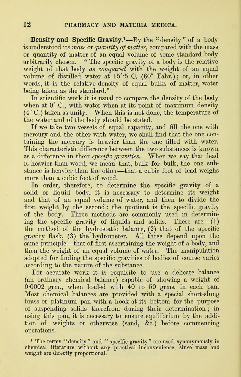 Density and Specific Gravity.^—By the  density  of a body is understood its mass or quantity of matter, compared with the mass or quantity of matter of an equal volume of some standard body arbitrarily chosen.  The specific gravity of a body is the relative weight of that body as compared with the weight of an equal volume of distilled water at 15°*5 C. (60° Fahr.); or, in other words, it is the relative density of equal bulks of matter, water being taken as the standard. In scientific work it is usual to compare the density of the body when at 0° C, with water when at its point of maximum density (4° C.) taken as unity. When this is not done, the temperature of the water and of the body should be stated. If we take two vessels of equal capacity, and fill the one with mercury and the other with water, we shall find that the one con- taining the mercury is heavier than the one filled with water. This characteristic difference between the two substances is known as a difference in their specific gravities. When we say that lead is heavier than wood, we mean that, bulk for bulk, the one sub- stance is heavier than the other—that a cubic foot of lead weighs more than a cubic foot of wood. In order, therefore, to determine the specific gravity of a solid or liquid body, it is necessary to determine its weight and that of an equal volume of water, and then to divide the first weight by the second: the quotient is the specific gravity of the body. Three methods are commonly used in determin- ing the specific gravity of liquids and solids. These are—(1) the method of the hydrostatic balance, (2) that of the specific gravity flask, (3) the hydrometer. All three depend upon the same principle—that of first ascertaining the weight of a body, and then the weight of an equal volume of water. The manipulation adopted for finding the specific gravities of bodies of course varies according to the nature of the substance. For accurate work it is requisite to use a delicate balance (an ordinary chemical balance) capable of showing a weight of 0*0002 grm., when loaded with 40 to 50 grms. in each pan. Most chemical balances are provided with a special short-slung brass or platinum pan with a hook at its bottom for the purpose of suspending solids therefrom during their determination; in using this pan, it is necessary to ensure equilibrium by the addi- tion of weights or otherwise (sand, &c.) before commencing operations. ^ The terms density and  specific gravity are used synonymously in chemical literature without any practical inconvenience, since mass and weight are directly proportional.