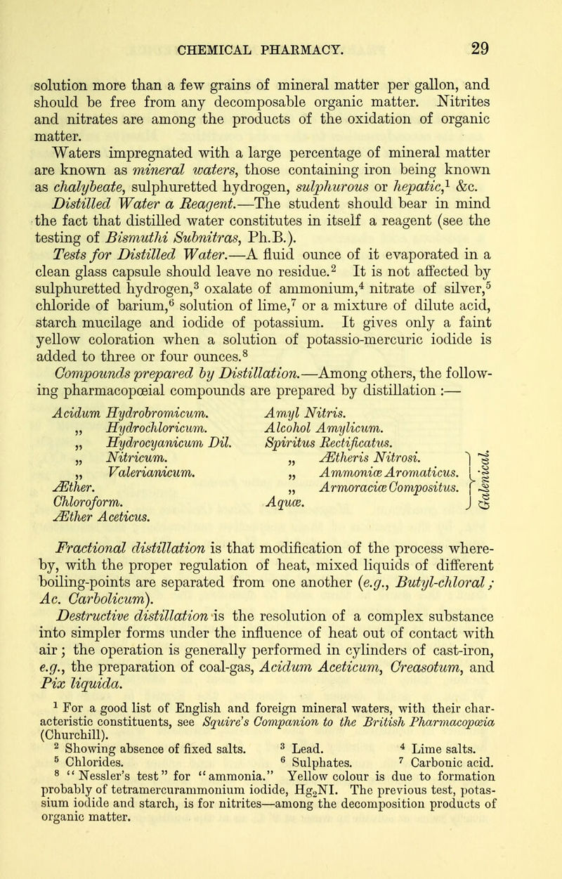 solution more than a few grains of mineral matter per gallon, and should be free from any decomposable organic matter. Nitrites and nitrates are among the products of the oxidation of organic matter. Waters impregnated with a large percentage of mineral matter are known as mineral waters, those containing iron being known as chalybeate, sulphuretted hydrogen, sulphurous or hepatic,'^ &c. Distilled Water a Reagent.—The student should bear in mind the fact that distilled water constitutes in itself a reagent (see the testing of Bismuthi Suhnitras, Ph.B.). Tests for Distilled Water.—A fluid ounce of it evaporated in a clean glass capsule should leave no residue. ^ It is not affected by sulphuretted hydrogen,^ oxalate of ammonium,^ nitrate of silver,^ chloride of barium,^ solution of lime,'' or a mixture of dilute acid, starch mucilage and iodide of potassium. It gives only a faint yellow coloration when a solution of potassio-mercuric iodide is added to three or four ounces.^ Compounds prepared by Distillation.—Among others, the follow- ing pharmacopoeial compounds are prepared by distillation :— Acidum Hydrohromicum. Amyl Nitris. „ Hydrochloricum. Alcohol Amylicum. „ Hydrocyanicum Dil. Spiritus Rectificatus. „ Nitricum. „ Mtheris Nitrosi. ^ „ Valerianicum. „ AmmoniceAromaticus. ! -g j^ther. „ ArmoraciceCompositus. \ ^ Chloroform. Aquce. J ^ jMther Aceticus. Fractional distillation is that modification of the process where- by, with the proper regulation of heat, mixed liquids of different boiling-points are separated from one another {e.g., Butyl-chloral ; Ac. Carbolicum). Destructive distillation is the resolution of a complex substance into simpler forms under the influence of heat out of contact with air; the operation is generally performed in cylinders of cast-iron, e.g., the preparation of coal-gas, Acidum Aceticum, Creasotum, and Fix liquida. 1 For a good list of English and foreign mineral waters, with their char- acteristic constituents, see Squire's Gompanion to the British Pharriiacopceia (Churchill). 2 Showing absence of fixed salts. ^ Lead. ^ Lime salts. ^ Chlorides. ^ Sulphates. ^ Carbonic acid. ^  Nessler's test for ammonia. Yellow colour is due to formation probably of tetramercurammonium iodide, HggNL The previous test, potas- sium iodide and starch, is for nitrites—among the decomposition products of organic matter.