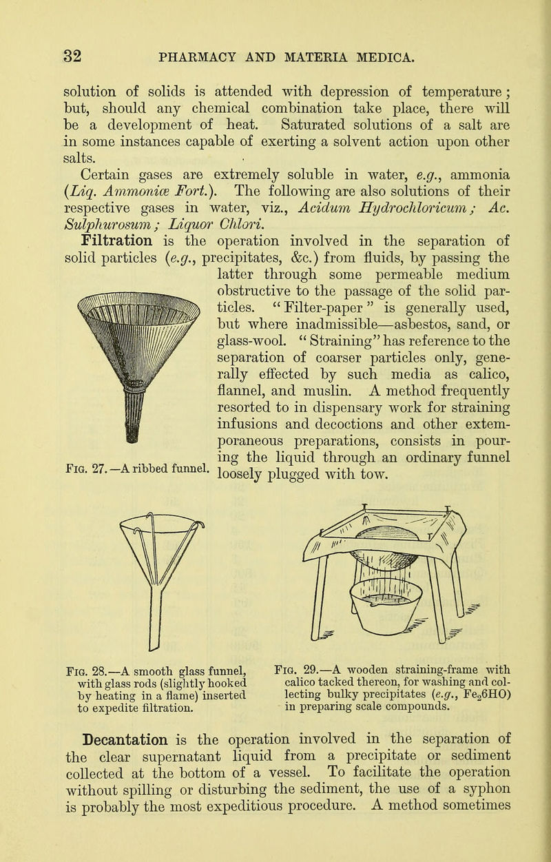 solution of solids is attended with depression of temperature; but, should any chemical combination take place, there will be a development of heat. Saturated solutions of a salt are in some instances capable of exerting a solvent action upon other salts. Certain gases are extremely soluble in water, e.g.^ ammonia {Liq. Ammonice Fort.). The following are also solutions of their respective gases in water, viz., Acidum Hydrocliloricum; Ac. Sulphurosum; Liquor Chlori. Filtration is the operation involved in the separation of solid particles {e.g.^ precipitates, &c.) from fluids, by passing the latter through some permeable medium obstructive to the passage of the solid par- ticles.  Filter-paper  is generally used, but where inadmissible—asbestos, sand, or glass-wool.  Straining has reference to the separation of coarser particles only, gene- rally effected by such media as calico, flannel, and muslin. A method frequently resorted to in dispensary work for straining infusions and decoctions and other extem- poraneous preparations, consists in pour- ing the liquid through an ordinary funnel Fig. 27.-a ribbed funnel. ^^^^^^^ plugged with tow. Fig. 28.—A smootli glass funnel, with glass rods (slightly hooked by heating in a flame) inserted to expedite filtration. Fig. 29.—A wooden straining-frame with calico tacked thereon, for washing and col- lecting bulky precipitates {e.g., FcgCHO) in preparing scale compounds. Decantation is the operation involved in the separation of the clear supernatant liquid from a precipitate or sediment collected at the bottom of a vessel. To facilitate the operation without spilling or disturbing the sediment, the use of a syphon is probably the most expeditious procedure. A method sometimes