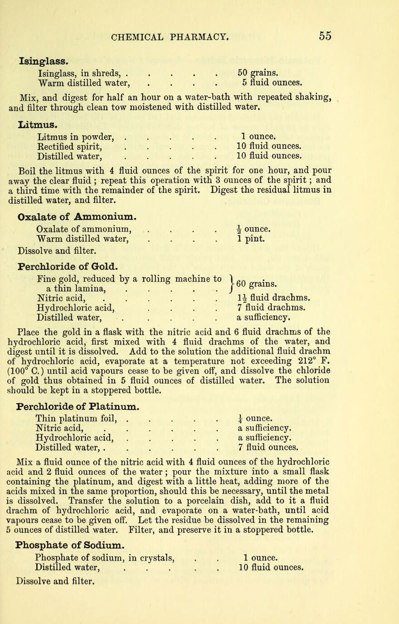 Isinglass. Isinglass, in shreds, 50 grains. Warm distilled water, .... 5 fluid ounces. Mix, and digest for half an hour on a water-bath with repeated shaking, and filter through clean tow moistened with distilled water. Litmus. Litmus in powder, 1 ounce. Rectified spirit, 10 fluid ounces. Distilled water, 10 fluid ounces. Boil the litmus with 4 fluid ounces of the spirit for one hour, and pour away the clear fluid ; repeat this operation with 3 ounces of the spirit; and a third time with the remainder of the spirit. Digest the residual litmus in distilled water, and filter. Oxalate of Ammonium. Oxalate of ammonium, .... 4 ounce. Warm distilled water, .... 1 pint. Dissolve and filter. Perchloride of Gold. Fine gold, reduced by a rolling machine to \ ^j-ains a thin lamina, . . . . . j ^ Nitric acid, fluid drachms. Hydrochloric acid, .... 7 fluid drachms. Distilled water, . .... a sufiiciency. Place the gold in a flask with the nitric acid and 6 fluid drachms of the hydrochloric acid, first mixed with 4 fluid drachms of the water, and digest until it is dissolved. Add to the solution the additional fluid drachm of hydrochloric acid, evaporate at a temperature not exceeding 212° F. (100° C.) until acid vapours cease to be given ofl, and dissolve the chloride of gold thus obtained in 5 fluid ounces of distilled water. The solution should be kept in a stoppered bottle. Perchloride of Platinum. Thin platinum foil, ^ ounce. Nitric acid, a sufficiency. Hydrochloric acid, a sufiiciency. Distilled water, 7 fluid ounces. Mix a fluid ounce of the nitric acid with 4 fluid ounces of the hydrochloric acid and 2 fluid ounces of the water; pour the mixture into a small flask containing the platinum, and digest with a little heat, adding more of the acids mixed in the same proportion, should this be necessary, until the metal is dissolved. Transfer the solution to a porcelain dish, add to it a fluid drachm of hydrochloric acid, and evaporate on a water-bath, until acid vapours cease to be given off. Let the residue be dissolved in the remaining 5 ounces of distilled water. Filter, and preserve it in a stoppered bottle. Phosphate of Sodium. Phosphate of sodium, in crystals, . . 1 ounce. Distilled water, . . . . . 10 fluid ounces.