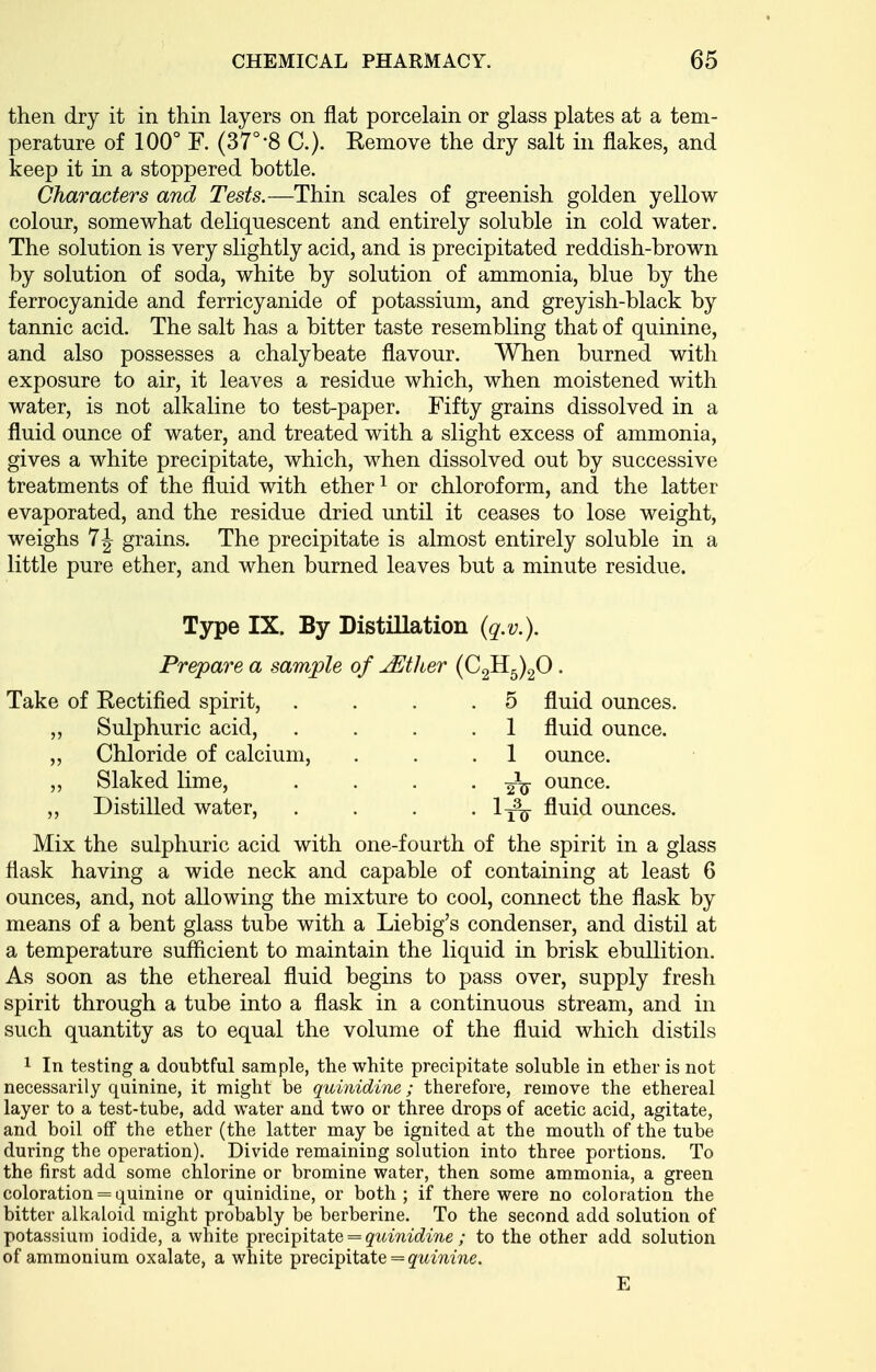 then dry it in thin layers on flat porcelain or glass plates at a tem- perature of 100° F. (37°'8 C). Kemove the dry salt in flakes, and keep it in a stoppered bottle. Characters and Tests.—Thin scales of greenish golden yellow colour, somewhat deliquescent and entirely soluble in cold water. The solution is very slightly acid, and is precipitated reddish-brown by solution of soda, white by solution of ammonia, blue by the ferrocyanide and ferricyanide of potassium, and greyish-black by tannic acid. The salt has a bitter taste resembling that of quinine, and also possesses a chalybeate flavour. When burned with exposure to air, it leaves a residue which, when moistened with water, is not alkaline to test-paper. Fifty grains dissolved in a fluid ounce of water, and treated with a slight excess of ammonia, gives a white precipitate, which, when dissolved out by successive treatments of the fluid with ether ^ or chloroform, and the latter evaporated, and the residue dried until it ceases to lose weight, weighs 7 J grains. The precipitate is almost entirely soluble in a little pure ether, and when burned leaves but a minute residue. Type IX. By Distillation (q.v.). Prepare a sample of JEther (02115)20. Take of Rectified spirit, .... 5 fluid ounces. „ Sulphuric acid, . . . .1 fluid ounce. „ Ohloride of calcium, . . .1 ounce. „ Slaked lime, . . . • •2V ounce. „ Distilled water, . . . • IfV fluid ounces. Mix the sulphuric acid with one-fourth of the spirit in a glass flask having a wide neck and capable of containing at least 6 ounces, and, not allowing the mixture to cool, connect the flask by means of a bent glass tube with a Liebig's condenser, and distil at a temperature suflicient to maintain the liquid in brisk ebullition. As soon as the ethereal fluid begins to pass over, supply fresh spirit through a tube into a flask in a continuous stream, and in such quantity as to equal the volume of the fluid which distils 1 In testing a doubtful sample, the white precipitate soluble in ether is not necessarily quinine, it might be quinidine; therefore, remove the ethereal layer to a test-tube, add water and two or three drops of acetic acid, agitate, and boil oflf the ether (the latter may be ignited at the mouth of the tube during the operation). Divide remaining sokition into three portions. To the first add some chlorine or bromine water, then some ammonia, a green coloration = quinine or quinidine, or both ; if there were no coloration the bitter alkaloid might probably be berberine. To the second add solution of potassium iodide, a white precipitate = g'mmc^me ; to the other add solution of ammonium oxalate, a white precipitate = g-wmme. E