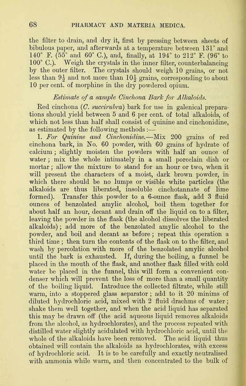 the filter to drain, and dry it, first by pressing between sheets of bibulous paper, and afterwards at a temperature between 131° and 140° F. (55° and 60° C), and, finally, at 194° to 212° ¥. (96° to 100° C). Weigh the crystals in the inner filter, counterbalancing by the outer filter. The crystals should weigh 10 grains, or not less than 9 J and not more than 10 J grains, corresponding to about 10 per cent, of morphine in the dry powdered opium. Estimate of a sample Cinchona Bark for Alkaloids. Red cinchona (C. succirubra) bark for use in galenical prepara- tions should yield between 5 and 6 per cent, of total alkaloids, of which not less than half shall consist of quinine and cinchonidine, as estimated by the following methods :— 1. For Quinine and Ci7ichonidine.—Mix 200 grains of red cinchona bark, in No. 60 powder, with 60 grains of hydrate of calcium; slightly moisten the powders with half an ounce of water; mix the whole intimately in a small porcelain dish or mortar; allow the mixture to stand for an hour or two, when it will present the characters of a moist, dark brown powder, in which there should be no lumps or visible white particles (the alkaloids are thus liberated, insoluble cinchotannate of lime formed). Transfer this powder to a 6-ounce flask, add 3 fluid ounces of benzolated amylic alcohol, boil them together for about half an hour, decant and drain off the liquid on to a filter, leaving the powder in the flask (the alcohol dissolves the liberated alkaloids); add more of the benzolated amylic alcohol to the powder, and boil and decant as before; repeat this operation a third time ; then turn the contents of the flask on to the filter, and wash by percolation with more of the benzolated amylic alcohol until the bark is exhausted. If, during the boiling, a funnel be placed in the mouth of the flask, and another flask filled with cold water be placed in the funnel, this will form a convenient con- denser which will prevent the loss of more than a small quantity of the boiling liquid. Introduce the collected filtrate, while still warm, into a stoppered glass separator; add to it 20 minims of diluted hydrochloric acid, mixed with 2 fluid drachms of water; shake them well together, and when the acid liquid has separated this may be drawn off (the acid aqueous liquid removes alkaloids from the alcohol, as hydrochlorates), and the process repeated with distilled water slightly acidulated with hydrochloric acid, until the whole of the alkaloids have been removed. The acid liquid thus obtained will contain the alkaloids as hydrochlorates, with excess of hydrochloric acid. It is to be carefully and exactly neutralised with ammonia while warm, and then concentrated to the bulk of