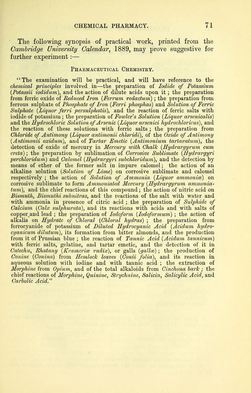 The following synopsis of practical work, printed from the Cambridge University Calendar, 1889, may prove suggestive for further experiment:— Pharmaceutical Chemistry. The examination will be practical, and will have reference to the chemical principles involved in—the preparation of Iodide of Potassium {Potassii iodidum), and the action of dilute acids upon it ; the preparation from ferric oxide of Reduced Iron {Ferrum redactum) ; the preparation from ferrous sulphate oi Phosphate of Iron {Ferri phosphas) and Solution of Ferric Sulphate {Liquor ferri persulphatis), and the reaction of ferric salts with iodide of potassium; the preparation of Fowler's Solution {Liquor arsenicalis) and t\i& Hydrochloric Solution of Arsenic {Liquor arsenici hydrochloricus), and the reaction of these solutions with ferric salts ; the preparation from Chloride of Antimony {Liquor antimonii chloridi), of the Oxide of Antimony {Antimonii oxidum), and of Tartar Emetic {Antimonium tartaratum), the detection of oxide of mercury in Mercury with Chalk {Hydrargyrum cum creta); the preparation by sublimation of Corrosive Sublimate {Hydrargyri perchloridum) and Calomel {Hydrargyri subchloridum), and the detection by means of ether of the former salt in impure calomel; the action of an alkaline solution {Solution of Lime) on corrosive sublimate and calomel respectively ; the action of Solution of Ammonia {Liquor ammonioe) on corrosive sublimate to form A7mno7iiated Mercury {Hydrargyrum ammonia- turn), and the chief reactions of this compound; the action of nitric acid on Bismuth, Bismuthi suhnitras, and the reactions of the salt with water and with ammonia in presence of citric acid ; the preparation of Sulphide of Calcium {Calx sulphurata), and its reactions with acids and with salts of copper and lead ; the preparation of Iodoform {lodoformum) ; the action of alkalis on Hydrate of Chloral {Chloral hydras) ; the preparation from ferrocyanide of potassium of Diluted Hydrocyanic Acid {Acidum hydro- cyanicum dilutum), its formation from bitter almonds, and the production from it of Prussian blue ; the reaction of Tannic Acid {Acidum tannicum) with ferric salts, gelatine, and tartar emetic, and the detection of it in Catechu, Ehatany {Kramerice radix), or galls {galloi) ; the production of Conine {Conina) from Hemlock leaves {Conii folia), and its reaction in aqueous solution with iodine and with tannic acid ; the extraction of Morphine from Opium, and of the total alkaloids from Cinchona lark ; the chief reactions of Morphine, Quinine, Strychnine, Salicin, Salicylic Acid, and Carbolic Acid.''