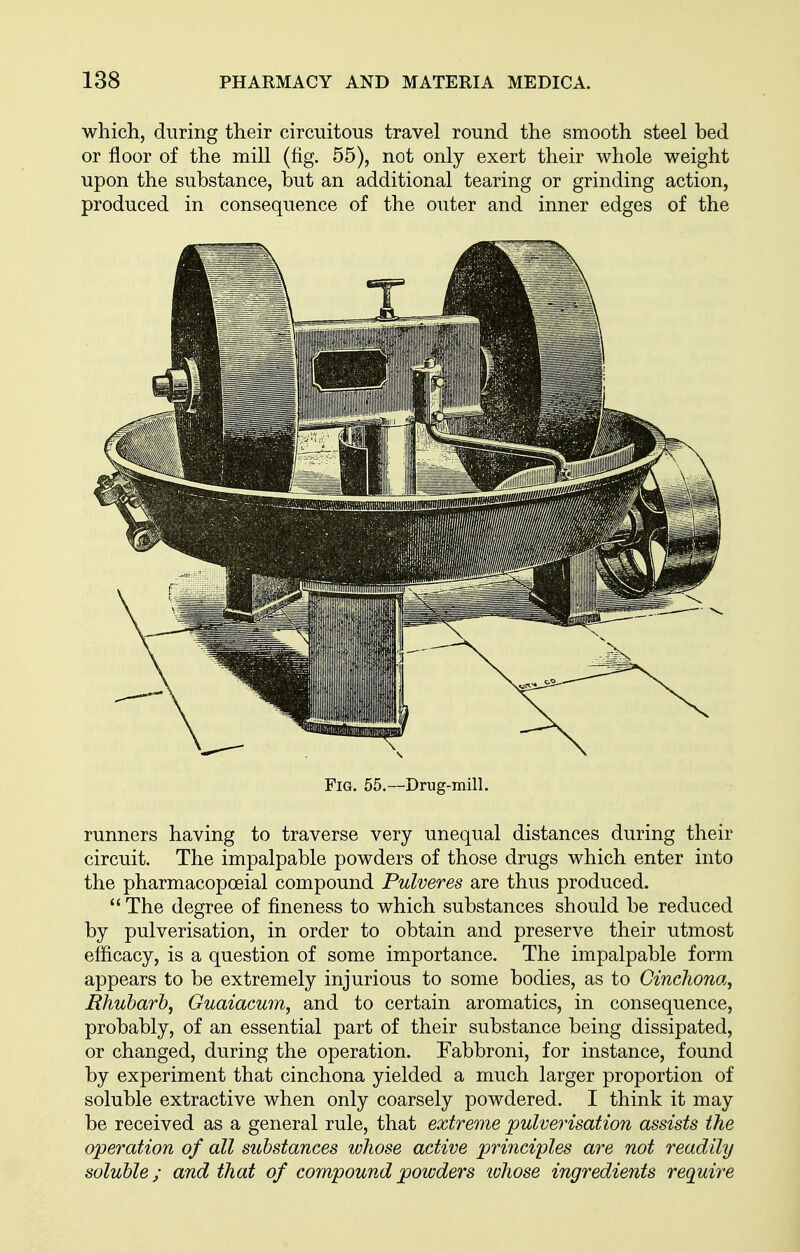 which, during their circuitous travel round the smooth steel bed or floor of the mill (fig. 55), not only exert their whole weight upon the substance, but an additional tearing or grinding action, produced in consequence of the outer and inner edges of the Fig. 55.—Drug-mill. runners having to traverse very unequal distances during their circuit. The impalpable powders of those drugs which enter into the pharmacopoeial compound Pulveres are thus produced.  The degree of fineness to which substances should be reduced by pulverisation, in order to obtain and preserve their utmost eflicacy, is a question of some importance. The impalpable form appears to be extremely injurious to some bodies, as to Cinchona, jRhubarb, Guaiacum, and to certain aromatics, in consequence, probably, of an essential part of their substance being dissipated, or changed, during the operation. Fabbroni, for instance, found by experiment that cinchona yielded a much larger proportion of soluble extractive when only coarsely powdered. I think it may be received as a general rule, that extreme pulverisation assists the operation of all substances ivhose active ^;n?zczpZes are not readily soluble; and that of compound powders ivhose ingredients require