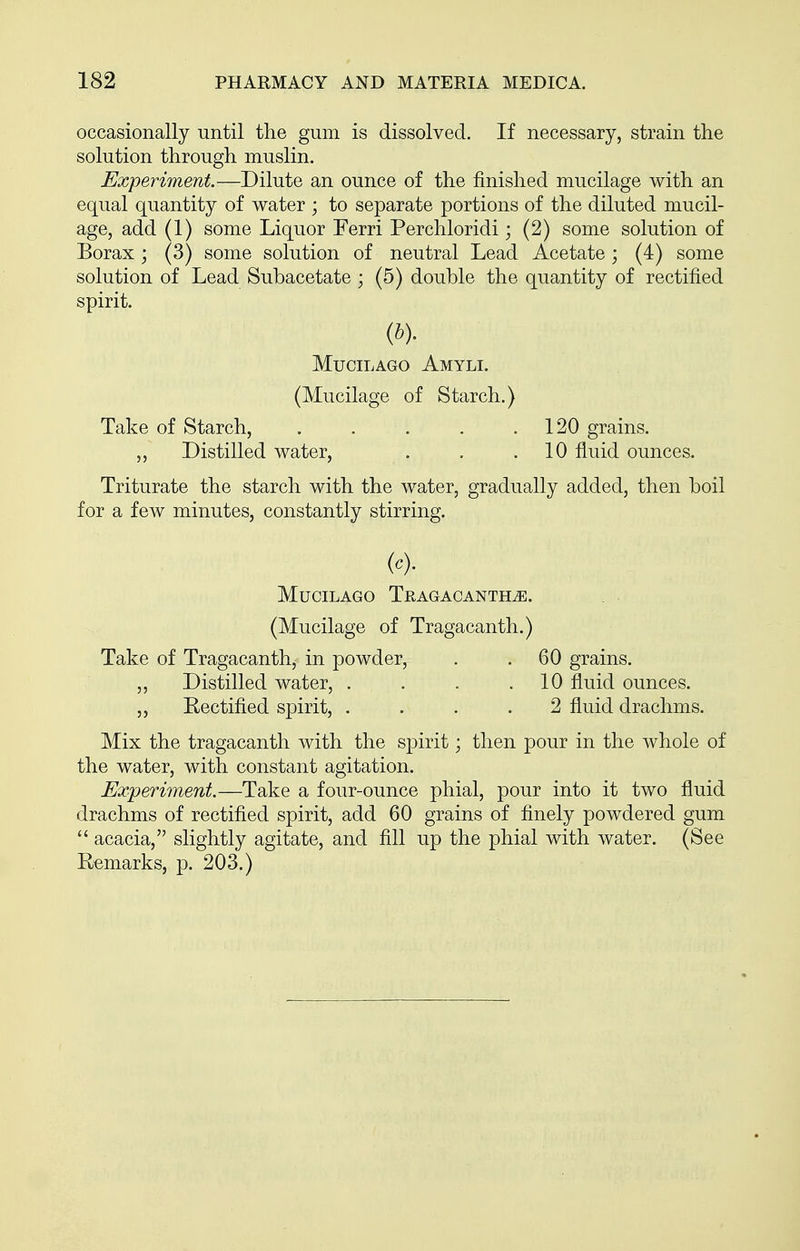 occasionally until the gum is dissolved. If necessary, strain the solution through muslin. Experiment.—Dilute an ounce of the finished mucilage with an equal quantity of water ; to separate portions of the diluted mucil- age, add (1) some Liquor Ferri Perchloridi; (2) some solution of Borax; (3) some solution of neutral Lead Acetate; (4) some solution of Lead Subacetate ; (5) double the quantity of rectified spirit. MUCILAGO AmYLI. (Mucilage of Starch.) Take of Starch, . . . . .120 grains. ,, Distilled water, . . .10 fluid ounces. Triturate the starch with the water, gradually added, then boil for a few minutes, constantly stirring. (<=). MUCILAGO TRAGACANTHiE. (Mucilage of Tragacanth.) Take of Tragacanth, in powder, . . 60 grains. ,, Distilled water, . . . .10 fluid ounces. ,, Rectified spirit, .... 2 fluid drachms. Mix the tragacanth with the spirit; then pour in the whole of the water, with constant agitation. Experiment.—Take a four-ounce phial, pour into it two fluid drachms of rectified spirit, add 60 grains of finely powdered gum  acacia, slightly agitate, and fill up the phial with water. (See Remarks, p. 203.)