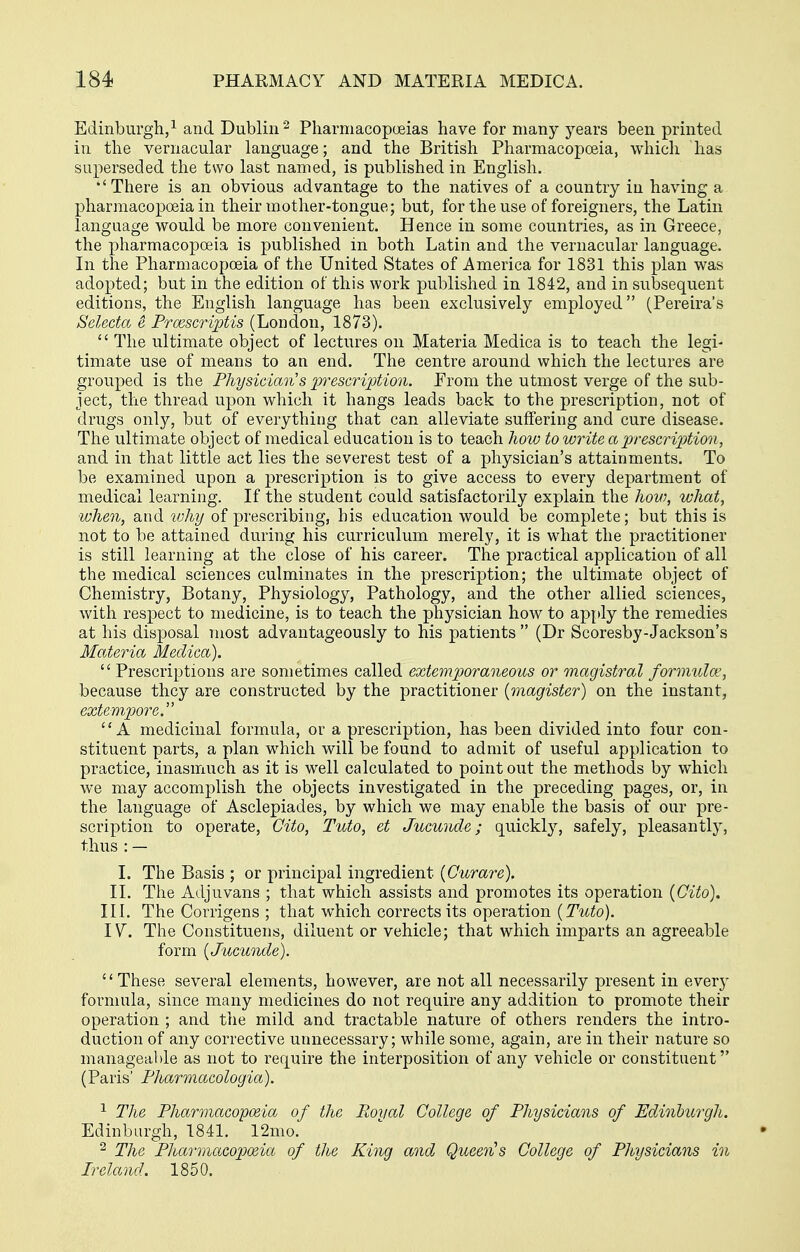 Edinburgh/ and Dublin Pharmacopoeias have for many j^ears been printed in the vernacular language; and the British Pharmacopoeia, which has superseded the two last named, is published in English. •'There is an obvious advantage to the natives of a country in having a pharmacopoeia in their mother-tongue; but^ for the use of foreigners, the Latin language would be more convenient. Hence in some countries, as in Greece, the pharmacopoeia is published in both Latin and the vernacular language. In the Pharmacopoeia of the United States of America for 1831 this plan was adopted; but in the edition of this work published in 1842, and in subsequent editions, the English language has been exclusively employed (Pereira's Seleda e Frcescrijjtis (London, 1873).  The ultimate object of lectures on Materia Medica is to teach the legi- timate use of means to an end. The centre around which the lectures are grouped is the Fhysician's jyi^escription. Erom the utmost verge of the sub- ject, the thread upon which it hangs leads back to the prescription, not of drugs only, but of everything that can alleviate suffering and cure disease. The ultimate object of medical education is to teach hoiv to write a prescrijMon, and in that little act lies the severest test of a physician's attainments. To be examined upon a prescription is to give access to every department of medical learning. If the student could satisfactorily explain the hovj, what, when, and why of prescribing, his education would be complete; but this is not to be attained during his curriculum merely, it is what the practitioner is still learning at the close of his career. The practical application of all the medical sciences culminates in the prescription; the ultimate object of Chemistry, Botany, Physiology, Pathology, and the other allied sciences, with respect to medicine, is to teach the physician how to apply the remedies at his disposal most advantageously to his patients  (Dr Scoresby-Jackson's Materia Medica).  Prescriptions are sometimes called extemporaneous or magistral formula', because they are constructed by the practitioner {magister) on the instant, extempore. A medicinal formula, or a prescription, has been divided into four con- stituent parts, a plan which will be found to admit of useful application to practice, inasmuch as it is well calculated to point out the methods by which we may accomplish the objects investigated in the preceding pages, or, in the language of Asclepiades, by which we may enable the basis of our pre- scription to operate, Cito, Tuto, et Jucuiide; quickly, safely, pleasantly, thus:— L The Basis ; or principal ingredient {Curare). IL The Adjuvans ; that which assists and promotes its operation {Cito), III. The Corrigens ; that which corrects its operation {Tuto). IV. The Constituens, diluent or vehicle; that which imparts an agreeable form {Jucunde). These several elements, however, are not all necessarily present in everj- forniula, since many medicines do not require any addition to promote their operation ; and the mild and tractable nature of others renders the intro- duction of any corrective unnecessary; while some, again, are in their nature so manageable as not to require the interposition of any vehicle or constituent (Paris' Pharmacologia). ^ The Pharmaco-poeia of the Royal College of Physicians of Edinburgh. Edinburgh, 1841. 12mo. 2 The Pharmacopeia of the King and Queen's College of Physicians in Ireland. 1850.