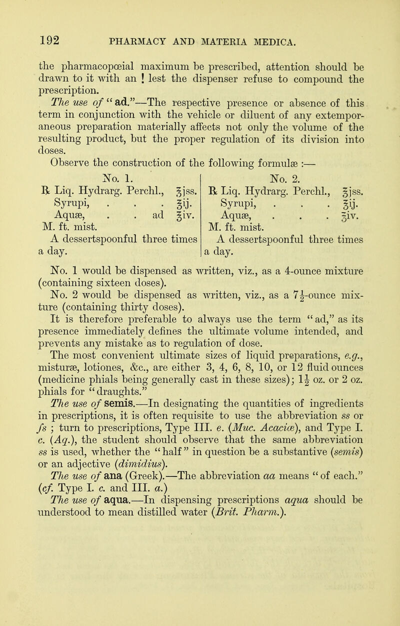 the pharmacopoeial maximum be prescribed, attention should be drawn to it with an | lest the dispenser refuse to compound the prescription. The use of  ad.—The respective presence or absence of this term in conjunction with the vehicle or diluent of any extempor- aneous preparation materially affects not only the volume of the resulting product, but the proper regulation of its division into doses. Observe the construction of the following formulae :— Xo. 1. R Liq. Hydrarg. Perchl., ^]ss. Syrupi, . , . gij. Aquae, . . ad §iv. M. ft. mist. A dessertspoonful three times a day. No. 2. R Liq. Hydrarg. Perchl., gjss. Syrupi, . . . §ij. Aquae, . . . giv. M. ft. mist. A dessertspoonful three times a day. No. 1 would be dispensed as written, viz., as a 4-ounce mixture (containing sixteen doses). No. 2 would be dispensed as written, viz., as a 7J-ounce mix- ture (containing thirty doses). It is therefore preferable to always use the term  ad, as its presence immediately defines the ultimate volume intended, and prevents any mistake as to regulation of dose. The most convenient ultimate sizes of liquid preparations, e.g., misturse, lotiones, &c., are either 3, 4, 6, 8, 10, or 12 fluid ounces (medicine phials being generally cast in these sizes); IJ oz. or 2 oz. phials for draughts. The use of semis.—In designating the quantities of ingredients in prescriptions, it is often requisite to use the abbreviation ss or fs ; turn to prescriptions. Type III. e. (Muc. Acacice), and Type I. e. (Aq.), the student should observe that the same abbreviation ss is used, whether the  half  in question be a substantive (semis) or an adjective (dimidius). The use o/ana (Greek).—The abbreviation aa means  of each. (cf Type I. c. and III. a.) The use of aqua.—In dispensing prescriptions aqua should be understood to mean distilled water (Brit. Pharm.).