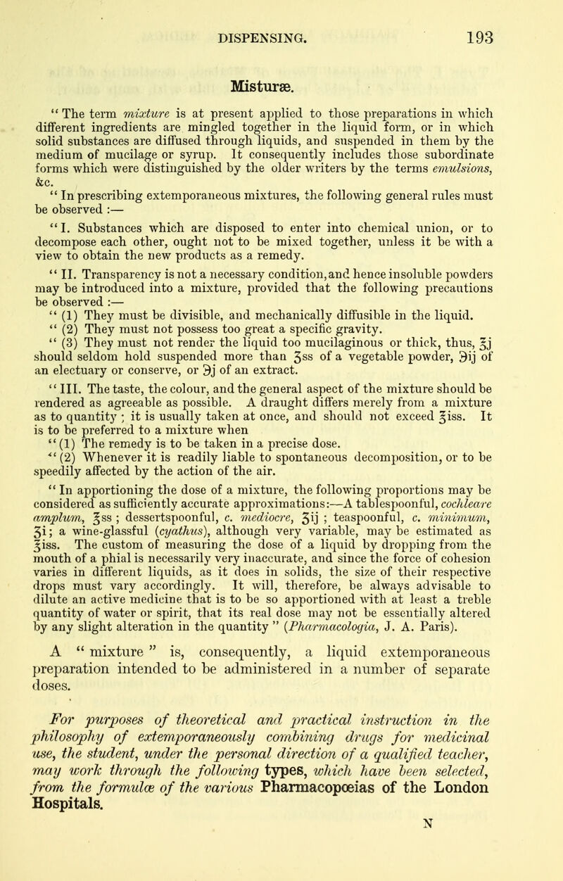 Misturse, The term mixture is at present applied to those preparations in which different ingredients are mingled together in the liquid form, or in which solid substances are diffused through liquids, and suspended in them by the medium of mucilage or syrup. It consequently includes those subordinate forms which were distinguished by the older writers by the terms emulsions, &c.  In prescribing extemporaneous mixtures, the following general rules must be observed :— 1. Substances which are disposed to enter into chemical union, or to decompose each other, ought not to be mixed together, unless it be with a view to obtain the new products as a remedy.  II. Transparency is not a necessary condition,and hence insoluble powders may be introduced into a mixture, provided that the following precautions be observed :—  (1) The}'- must be divisible, and mechanically diffusible in the liquid. *' (2) They must not possess too great a specific gravity.  (3) They must not render the liquid too mucilaginous or thick, thus, should seldom hold suspended more thau 3ss of a vegetable powder, 9ij of an electuary or conserve, or 9j of an extract.  III. The taste, the colour, and the general aspect of the mixture should be rendered as agreeable as possible. A draught differs merely from a mixture as to quantity ; it is usually taken at once, and should not exceed §iss. It is to be preferred to a mixture when  (1) The remedy is to be taken in a precise dose. ^' (2) Whenever it is readily liable to spontaneous decomposition, or to be speedily affected by the action of the air. *' In apportioning the dose of a mixture, the following proportions may be considered as sufficiently accurate approximations:—A tablespoonful, cochleare amplum, ^ss ; dessertspoonful, c. mediocre, 3ij ; teaspoonful, c. minimum, 3i; a wine-glassful (cyathus), although very variable, may be estimated as ^iss. The custom of measuring the dose of a liquid by dropping from the mouth of a phial is necessarily very inaccurate, and since the force of cohesion varies in different liquids, as it does in solids, the size of their respective drops must vary accordingly. It will, therefore, be always advisable to dilute an active medicine that is to be so apportioned with at least a treble quantity of water or spirit, that its real dose may not be essentially altered by any slight alteration in the quantity  {Pharmacologia, J. A. Paris). A  mixture  is, consequently, a liquid extemporaneous preparation intended to be administered in a number of separate doses. For purposes of theoretical and ^^rac/z'caZ instruction in the philosophy of extemporaneously combining drugs for medicinal use, the student, under the personal direction of a qualified teacher, may work through the following types, which have been selected, from the formulcB of the various Pharmacopoeias of the London Hospitals. N