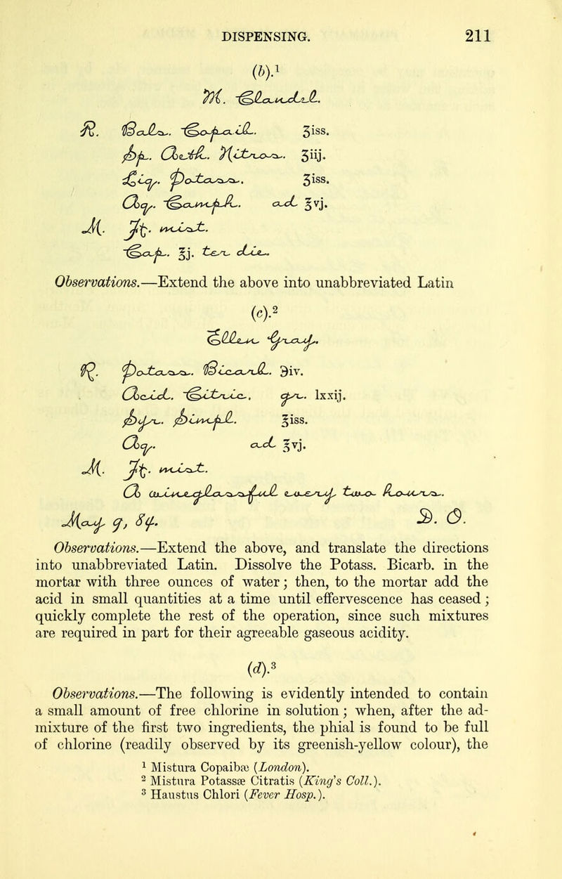 (by Ji Observations.—Extend the above into unabbreviated Latin Observations.—Extend the above, and translate the directions into unabbreviated Latin. Dissolve the Potass. Bicarb, in the mortar with three ounces of water; then, to the mortar add the acid in small quantities at a time until effervescence has ceased; quickly complete the rest of the operation, since such mixtures are required in part for their agreeable gaseous acidity. Obsey^vations.—The following is evidently intended to contain a small amount of free chlorine in solution; when, after the ad- mixture of the first two ingredients, the phial is found to be full of chlorine (readily observed by its greenish-yellow colour), the (dy 1 Mistura Copaiba) [London). 2 Mistura Potassse Citratis {King's Coll.). ^ Haustus Chlori {Fever Hosp.).