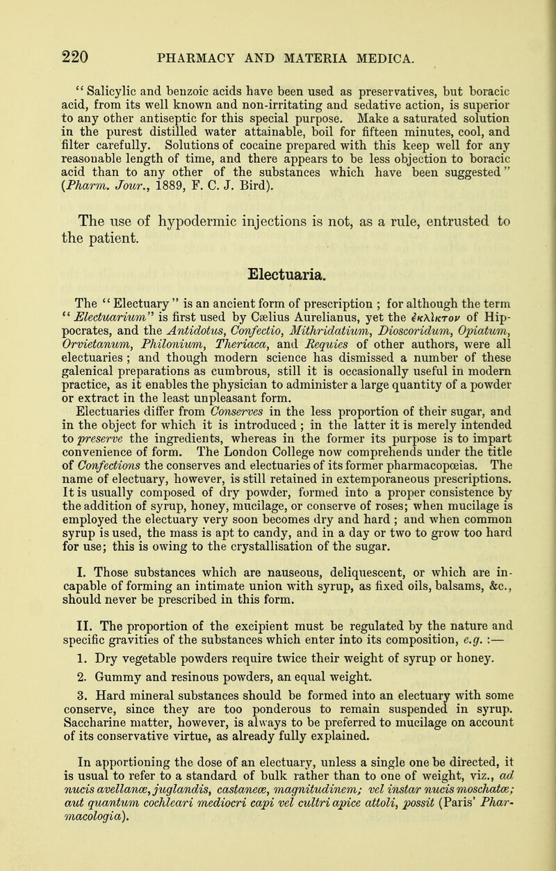  Salicylic and benzoic acids have been used as preservatives, but boracic acid, from its well known and non-irritating and sedative action, is superior to any other antiseptic for this special purpose. Make a saturated solution in the purest distilled water attainable, boil for fifteen minutes, cool, and filter carefully. Solutions of cocaine prepared with this keep well for any reasonable length of time, and there appears to be less objection to boracic acid than to any other of the substances which have been suggested {Fharm. Jour., 1889, F. C. J. Bird). The use of hypodermic injections is not, as a rule, entrusted to the patient. Electuaria. The ''Electuary  is an ancient form of prescription ; for although the term  Electuarium'^ is first used by Cselius Aurelianus, yet the 4k\\ktoj/ of Hip- pocrates, and the Antidotus, Confectio, Mithridatium, Dioscoridum, Opiatum, Orvietanum, PMlonium, Theriaca, and Requies of other authors, were all electuaries ; and though modern science has dismissed a number of these galenical preparations as cumbrous, still it is occasionally useful in modern practice, as it enables the physician to administer a large quantity of a powder or extract in the least unpleasant form. Electuaries differ from Conserves in the less proportion of their sugar, and in the object for which it is introduced ; in the latter it is merely intended to preserve the ingredients, whereas in the former its purpose is to impart convenience of form. The London College now comprehends under the title of Confections the conserves and electuaries of its former pharmacopoeias. The name of electuary, however, is still retained in extemporaneous prescriptions. It is usually composed of dry powder, formed into a proper consistence by the addition of syrup, honey, mucilage, or conserve of roses; when mucilage is employed the electuary very soon becomes dry and hard ; and when common syrup is used, the mass is apt to candy, and in a day or two to grow too hard for use; this is owing to the crystallisation of the sugar. I. Those substances which are nauseous, deliquescent, or which are in- capable of forming an intimate union with syrup, as fixed oils, balsams, &c., should never be prescribed in this form. II. The proportion of the excipient must be regulated by the nature and specific gravities of the substances which enter into its composition, e.g. :— 1. Dry vegetable powders require twice their weight of syrup or honey. 2. Gummy and resinous powders, an equal weight. 3. Hard mineral substances should be formed into an electuary with some conserve, since they are too ponderous to remain suspended in syrup. Saccharine matter, however, is always to be preferred to mucilage on account of its conservative virtue, as already fully explained. In apportioning the dose of an electuary, unless a single one be directed, it is usual to refer to a standard of bulk rather than to one of weight, viz., ad. nucis avellance, juglandis, castanece, magnitudinem; vel instarnucismoschatce; aut quantum cochleari mediocri capi vel cultri apice attoli, possit (Paris' Phar- macologia).