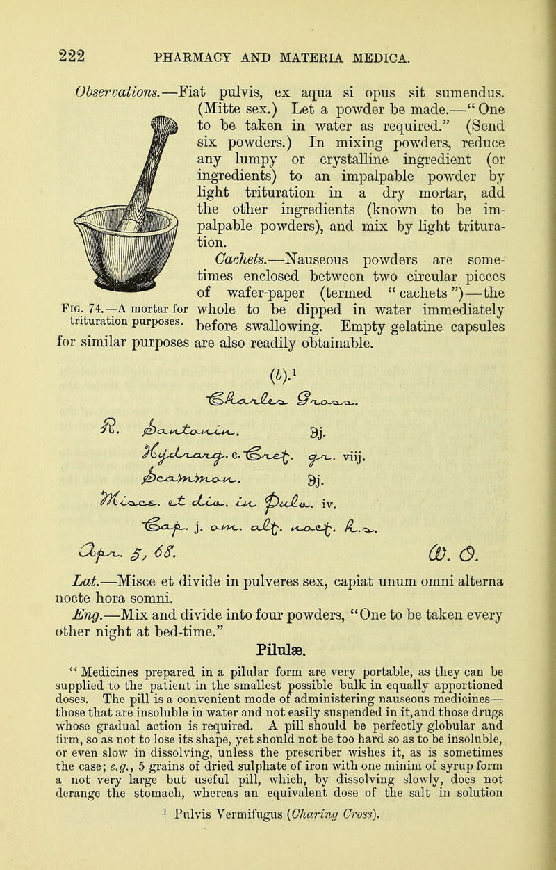 Obseruations.—Fiat pulvis, ex aqua si opus sit sumendus. (Mitte sex.) Let a powder be made.— One to be taken in water as required. (Send six powders.) In mixing powders, reduce any lumpy or crystalline ingredient (or ingredients) to an impalpable powder by light trituration in a dry mortar, add the other ingredients (known to be im- palpable powders), and mix by light tritura- tion. Cachets.—Nauseous powders are some- times enclosed between two circular pieces of wafer-paper (termed  cachets )—the Fig. 74.—A mortar for whole to be dipped in water immediately trituration purposes. ^^^^^ swallowing. Empty gelatine capsules for similar purposes are also readily obtainable. {by ^4j^cL^ci,n^. C'^^n-e::^. <^^. viij. P^<l<i-c-£-, iJt c6c^. ^uJLo^. iv. Lat.—Misce et divide in pulveres sex, capiat unum omni alterna nocte hora somni. Eng.—Mix and divide into four powders, One to be taken every other night at bed-time. Pilulse.  Medicines prepared in a pilular form are very portable, as they can be supplied to the patient in the smallest possible bulk in equally apportioned doses. The pill is a convenient mode of administering nauseous medicines— those that are insoluble in water and not easily suspended in it,and those drugs whose gradual action is required. A pill should be perfectly globular and lirm, so as not to lose its shape, yet should not be too hard so as to be insoluble, or even slow in dissolving, unless the prescriber wishes it, as is sometimes the case; e.g., 5 grains of dried sulphate of iron with one minim of syrup form a not very large but useful pill, which, by dissolving slowly, does not derange the stomach, whereas an equivalent dose of the salt in solution ^ Pulvis Yermifugus [Charing Cross).