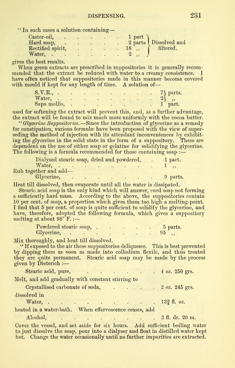  In such cases a solution containing— Castor-oil, ..... 1 part ^ Hard soap, 2 parts I Dissolved and Rectified spirit, . . . . 18 j filtered. Water, . . . . . . 2 j gives the best results. When green extracts are prescribed in suppositories it is generally recom- mended that the extract be reduced with water to a creamy consistence. 1 have often noticed that suppositories made in this manner become covered with mould if kept for any length of time. A solution of— S.V.R., 7i parts. Water, 2i ,, Sapo mollis, 1 part. used for softening the extract will prevent this, and, as a further advantage, the extract will be found to mix much more uniformly with the cocoa butter. ^'Glycerine Suppositories.—Since the introduction of glycerine as a remedy for constipation, various formulje have been proposed with the view of super- seding the method of injection with its attendant inconveniences by exhibit- ing the glycerine in the solid state in the form of a suppository. These are dependent on the use of either soap or gelatine for solidifying the glycerine. The following is a formula recommended for those containing soap :— Dialysed stearic soap, dried and powdered, . 1 part. Water, 1 ,, Rub together and add— Glycerine, . . . . . . . 9 parts. Heat till dissolved, then evaporate until all the water is dissipated. Stearic acid soap is the only kind which will answer, curd soap not forming a sufficiently hard mass. According to the above, the suppositories contain 10 per cent, of soap, a proportion which gives them too high a melting-point. I find that 5 per cent, of soap is quite sufficient to solidify the glycerine, and have, therefore, adopted the following formula, which gives a suppository melting at about 98° F. :— Powdered stearic soap, ..... 5 parts. Glycerine, 95 Mix thoroughly, and heat till dissolved.  If exposed to the air these suppositories deliquesce. This is best prevented by dipping them as soon as made into coUodium flexile, and thus treated they are quite permanent. Stearic acid soap may be made by the process given by Dieterich :— Stearic acid, pure, . . . . . . 4 oz. 250 grs. Melt, and add gradually with constant stirring to Crystallised carbonate of soda, . . . . 2 oz. 245 grs. dissolved in heated in a water-bath. When eff'ervescence ceases, add Alcohol, 3 fl. dr. 20 m. Cover the vessel, and set aside for six hours. Add sufficient boiling water to just dissolve the soap, pour into a dialyser and float in distilled water kept hot. Change the water occasionally until no further impurities are extracted. Water, 13| fl. oz.