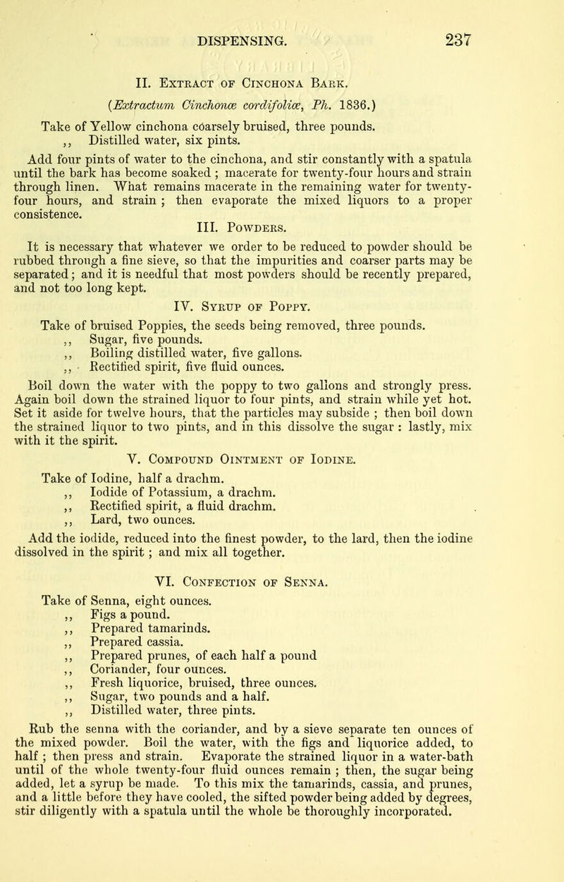 11. Extract of Cinchona Bark. {Extractum Cinchonce cordifolioe, Ph. 1836.) Take of Yellow cinchona coarsely bruised, three pounds. Distilled water, six pints. Add four pints of water to the cinchona, and stir constantly with a spatula until the bark has become soaked ; macerate for twenty-four hours and strain through linen. What remains macerate in the remaining water for twenty- four hours, and strain ; then evaporate the mixed liquors to a proper consistence. III. Powders. It is necessary that whatever we order to be reduced to powder should be rubbed through a fine sieve, so that the impurities and coarser parts may be separated; and it is needful that most powders should be recently prepared, and not too long kept. IV. Syrup of Poppy. Take of bruised Poppies, the seeds being removed, three pounds. ,, Sugar, five pounds. ,, Boiling distilled water, five gallons. Rectified spirit, five fluid ounces. Boil down the water with the poppy to two gallons and strongly press. Again boil down the strained liquor to four pints, and strain while yet hot. Set it aside for twelve hours, that the particles may subside ; then boil down the strained liquor to two pints, and in this dissolve the sugar : lastly, mix with it the spirit. V. Compound Ointment of Iodine. Take of Iodine, half a drachm. ,, Iodide of Potassium, a drachm. ,, Rectified spirit, a fluid drachm. ,, Lard, two ounces. Add the iodide, reduced into the finest powder, to the lard, then the iodine dissolved in the spirit ; and mix all together. VI. Confection of Senna. Take of Senna, eight ounces. ,, Figs a pound. ,, Prepared tamarinds. ,, Prepared cassia. ,, Prepared prunes, of each half a pound Coriander, four ounces. ,, Fresh liquorice, bruised, three ounces. Sugar, two pounds and a half. Distilled water, three pints. Rub the senna with the coriander, and by a sieve separate ten ounces of the mixed powder. Boil the water, with the figs and liquorice added, to half ; then press and strain. Evaporate the strained liquor in a water-bath until of the whole twenty-four fluid ounces remain ; then, the sugar being added, let a syrup be made. To this mix the tamarinds, cassia, and prunes, and a little before they have cooled, the sifted powder being added by degrees, stir diligently with a spatula until the whole be thoroughly incorporated.