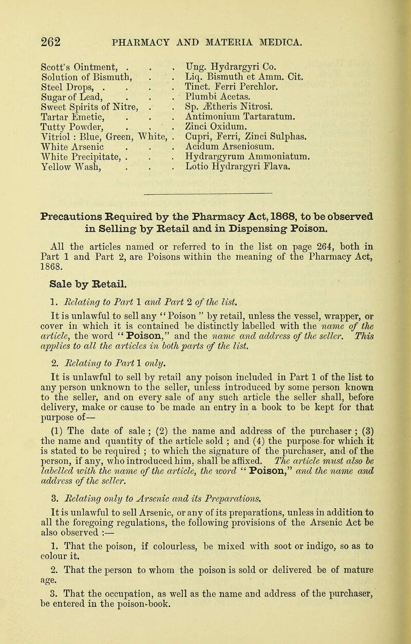 ±ULb_y ruvvuei, Vitriol : Blue, Green, White, White Arsenic White Precipitate, . Yellow Wash, Tartar Emetic, Tutty Powder, Scott's Ointment, . Solution of Bismuth, Steel Drops, . Sugar of Lead, Sweet Spirits of Nitre, . Ung. Hydrargyri Co. Liq. Bismuth et Amm. Cit. Tinct. Ferri Perchlor. Plumbi Acetas. Sp. iEtheris Nitrosi. Antimonium Tartaratum. Zinci Oxidum. Cupri, Ferri, Zinci Sulphas. Acidum Arseniosum. Hydrargyrum Ammoniatum. Lotio Hydrargyri Flava. Precautions Required by tlie Pharmacy Act, 1868, to be observed in Selling by Retail and in Dispensing Poison. All the articles named or referred to in the list on page 264, both in Part 1 and Part 2, are Poisons within the meaning of the Pharmacy Act, 1868. Sale by Retail. 1. Relating to Part 1 and Part 2 of the list. It is unlawful to sell any Poison  by retail, unless the vessel, wrapper, or cover in which it is contained be distinctly labelled with the nariie of the article, the word  Poison, and the name and add.ress of the seller. This apjjlies to all the articles in both parts of the list. 2. Relating to Part 1 only. It is unlawful to sell by retail any poison included in Part 1 of the list to any person unknown to the seller, unless introduced by some person known to the seller, and on every sale of any such article the seller shall, before delivery, make or cause to be made an entry in a book to be kept for that purpose of— (1) The date of sale ; (2) the name and address of the purchaser ; (3) the name and quantity of the article sold ; and (4) the purpose for which it is stated to be required ; to which the signature of the purchaser, and of the person, if any, who introduced him. shall be affixed. The article must also he labelled ivith the name of the article, the word  Poison, and the name and address of the seller. 3. Relating only to Arsenic and its Preparations. It is unlawful to sell Arsenic, or any of its preparations, unless in addition to all the foregoing regulations, the following provisions of the Arsenic Act be also observed :— 1. That the poison, if colourless, be mixed with soot or indigo, so as to colour it. 2. That the person to whom the poison is sold or delivered be of mature age. 3. That the occupation, as well as the name and address of the purchaser, be entered in the poison-book.