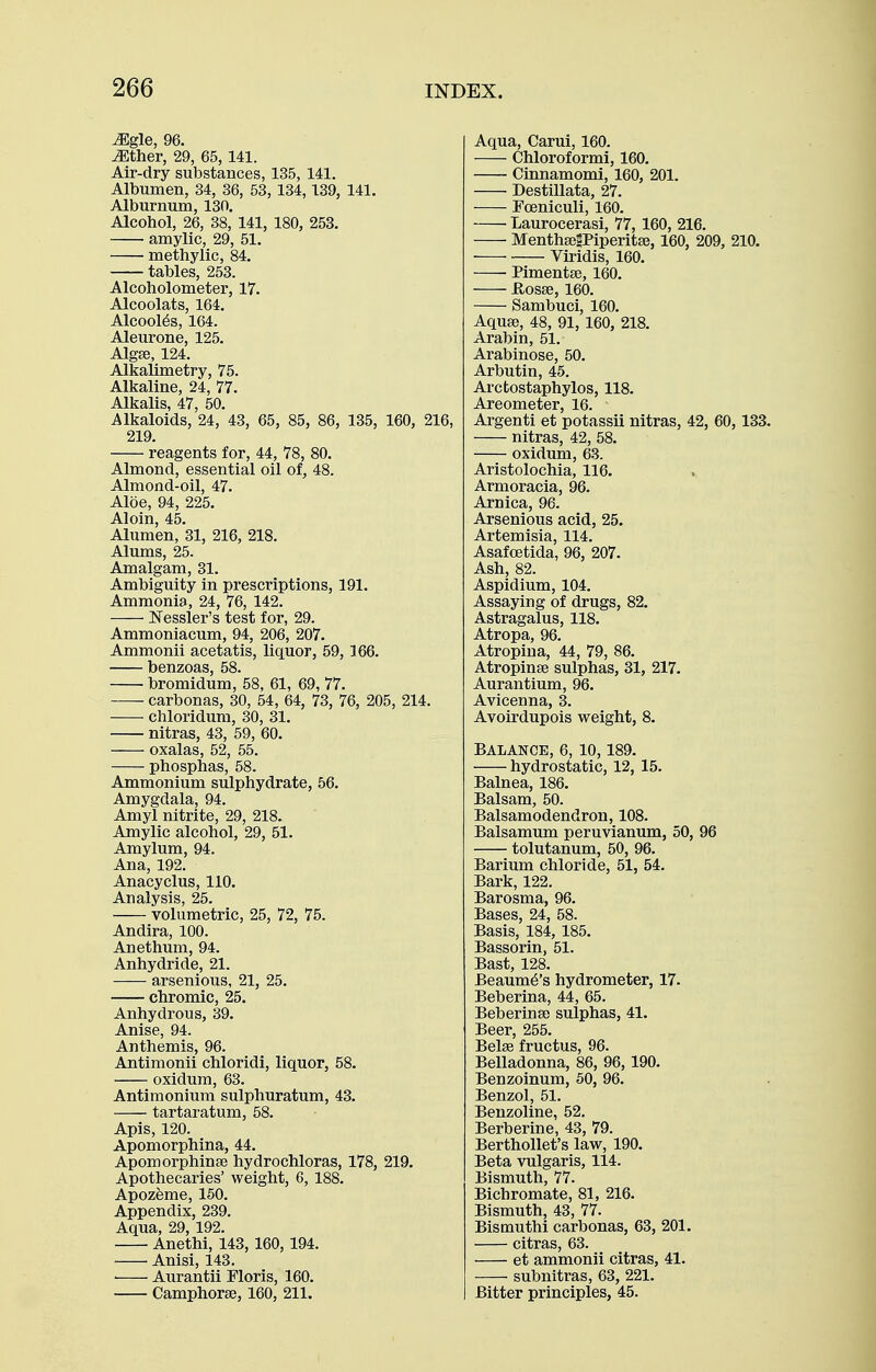 ^gle, 96. ^ther, 29, 65,141. Air-dry substances, 135, 141. Albumen, 34, 86, 53, 134,139, 141. Alburnum, 130. Alcohol, 26, 38, 141, 180, 253. amylic, 29, 51. methylic, 84. tables, 253. Alcoholometer, 17. Alcoolats, 164. Alcool^s, 164. Aleurone, 125. Alga}, 124. Alkalimetry, 75. Alkaline, 24, 77. Alkalis, 47, 50. Alkaloids, 24, 43, 65, 85, 86, 135, 160, 216, 219. reagents for, 44, 78, 80. Almond, essential oil of, 48. Almond-oil, 47. Aloe, 94, 225. Aloin, 45. Alumen, 31, 216, 218. Alums, 25. Amalgam, 31. Ambiguity in prescriptions, 191. Ammonia, 24, 76, 142. I^essler's test for, 29. Ammoniacum, 94, 206, 207. Ammonii acetatis, liquor, 59, 166. benzoas, 58. bromidum, 58, 61, 69, 77. carbonas, 30, 54, 64, 73, 76, 205, 214. chloridum, 30, 31. nitras, 43, 59, 60. oxalas, 52, 55. phosphas, 58. Ammonium sulphydrate, 56. Amygdala, 94. Amyl nitrite, 29, 218. Amylic alcohol, 29, 51. Amylum, 94. Ana, 192. Anacyclus, 110. Analysis, 25. volumetric, 25, 72, 75. Andira, 100. Anethum, 94. Anhydride, 21. arsenious, 21, 25. chromic, 25. Anhydrous, 39. Anise, 94. Anthemis, 96. Antimonii chloridi, liquor, 58. oxidum, 63. Antimonium sulphuratum, 43. tartaratum, 58. Apis, 120. Apomorphlna, 44. Apomorphinse hydrochloras, 178, 219. Apothecaries' weight, 6, 188. Apozfeme, 150. Appendix, 239. Aqua, 29, 192. Anethi, 143, 160, 194. Anisi, 143. ■ Aurantii Floris, 160. Camphorse, 160, 211. Aqua, Carui, 160. Chloroformi, 160. Cinnamomi, 160, 201. Destillata, 27. Foeniculi, 160. Laurocerasi, 77, 160, 216. MenthgegPiperitse, 160, 209, 210. Viridis, 160. Pimentee, 160. flosse, 160. Sambuci, 160. Aqu83, 48, 91, 160, 218. Arabin, 51. Arabinose, 50. Arbutin, 45. Arctostaphylos, 118. Areometer, 16. Argenti at potassii nitras, 42, 60, 133. nitras, 42, 58. oxidum, 63. Aristolochia, 116. Armoracia, 96. Arnica, 96. Arsenious acid, 25. Artemisia, 114. Asafcetida, 96, 207. Ash, 82. Aspidium, 104. Assaying of drugs, 82. Astragalus, 118. Atropa, 96. Atropina, 44, 79, 86. Atropinse sulphas, 31, 217. Aurantium, 96. Avicenna, 3. Avoirdupois weight, 8. BALANCE, 6, 10, 189. hydrostatic, 12, 15. Balnea, 186. Balsam, 50. Balsamodendron, 108. Balsamum peruvianum, 50, 96 tolutanum, 50, 96. Barium chloride, 51, 54. Bark, 122. Barosma, 96. Bases, 24, 58. Basis, 184, 185. Bassorin, 51. Bast, 128. Beaum^'s hydrometer, 17. Beberina, 44, 65. Beberinse sulphas, 41. Beer, 255. Belse fructus, 96. Belladonna, 86, 96, 190. Benzoinum, 50, 96. Benzol, 51. Benzoline, 52. Berberine, 43, 79. BerthoUet's law, 190. Beta vulgaris, 114. Bismuth, 77. Bichromate, 81, 216. Bismuth, 43, 77. Bismuthi carbonas, 63, 201. citras, 63. et ammonii citras, 41. subnitras, 63, 221. Bitter principles, 45.