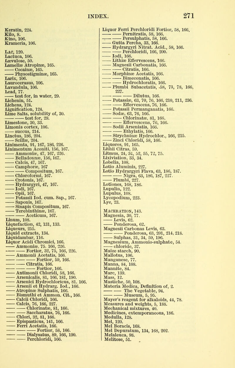 Keratin, 224. Kilo, 8. Kino, 106. Krameria, 106. Lac, 120. Lactuca, 106. Lsevulose, 50. Lamellse Atropinse, 165. Cocainse, 165. Physostigminse, 165. larix, 106. Laurocerasus, 106. Lavandula, 106. Lead, 77. test for, in water, 29. Lichenin, 51. Lichens, 124. Lignification, 124. Lime Salts, solubility of, 30. test for, 29. Limestone, 30, 33. Limonis cortex, 106. succus, 214. Linctus, 186, 204. Scillee, 204. Linimenta, 91, 167, 186, 226. Linimentum Aconiti, 156, 167. Ammoniae, 47, 167, 226. Belladonnse, 156,167. Calcis, 47, 167. Camphora3, 167 Compositum, 167. Chloroformi, 167. Crotonis, 167. Hydrargyri, 47, 167. lodi, 167. Opii, 167. Potassii lod. cum. Sap., 167. Saponis, 167. Sinapis Compositum, 167. Terebinthinse, 167. Aceticum, 167. Linum, 108. Liquefaction, 42, 131, 133. Liqueurs, 255. Liquid extracts, 134. Liquidambar, 116. Liquor Acidi Chromici, 166. Ammonise. 75. 166, 226. Fortior, 32, 75, 166, 226. Ammonii Acetatis, 166. Fortior, 59, 166. Citratis, 166. Fortior, 166. Antimonii Chloridi, 58, 166. Arsenicalis, 81, 166,181, 190. Arsenici Hydrochloricus, 81, 166. Arsenii et Hydrarg. lod., 166. Atropina3 Sulpliatis, 166. Bismuthi et Ammon. Cit., 166. Calcii Chloridi, 166. Calcis, 76, 166, 227. Chlorinatae, 81, 166. Saccharatus, 76, 166. • Chlori, 32, 81, 166. Epispasticus, 141, 166. Ferri Acetatis, 166. Fortior, 58, 166. Dialysatus, 89,166, 190. Perchloridi, 166. Liquor Ferri Perchloridi Fortior, 58, 166. ■ Pernitratis, 58, 166. -. Persulphatis, 58, 166. Gutta Percha, 33, 166. Hydrargyri Nitrat. Acid., 58, 166. Perchloridi, 166, 200. lodi, 166. Lithise Effervescens, 166. —- Magnesii Carbonatis, 166. Citratis, 166. Morphinse Acetatis, 166. ■ ■ Bimeconatis, 166. Hydrochloratis, 166. Plumbi Subacetatis, .58, 73, 78, 166, 227. Dilutus, 166. Potassiae, 63, 70, 76, 166, 210, 211, 236. Effervescens, 76, 166. Potassii Permanganatis, 166. Soda3, 63, 76, 166. Chlorinataj, 81, 166. Effervescens, 76, 166. Sodii Arseniatis, 166. Ethylatis, 166. ■ Strychninse Hydrochlor., 166, 215. Zinci Chloridi, 58, 166. Liquores, 91, 165. Lithii Citras, 59. Litmus, 24, 34, 52, 55, 72, 75. Lixiviation, 33, 34. Lobelia, 108. Lotio Aluminis, 227. Lotio Hydrargyri Flava, 63, 186, 187. Nigra, 63, 186, 187, 227. Plumbi, 227. Lotiones, 168, 186. Lupulin, 122. Lupulus, 108. Lycopodiutn, 223. Lye, 23. Maceration, 143. Magnesia, 30, 77. Levis, 62. Ponderosa, 62. Magnesii Carbonas Levis, 63. — Ponderosa, 63, 201, 214, 218. Sulphas, 31, 34, 59, 196. Magnesium, Ammouio-sulphate, 54. chloride, 37. Maize starch, 90. Mallotus, 106. Manganese, 77. Manna, 84, 108. Mannite, 84. Marc, 139. Mass, 12. Mastiche, 50,108. Materia Medica, Definition of, 2. The Vegetable, 94. Museum, 5, 95. Mayer's reagent for alkaloids, 44, 78. Measures and weights, 5, 188. Mechanical mixtures, 40. Medicines, extemporaneous, 186. Medulla, 128. Mel, 120. Mel Boracis, 168. Mel Depuratum, 134, 168, 202. Melaleuca, 98. Melitose, 51.