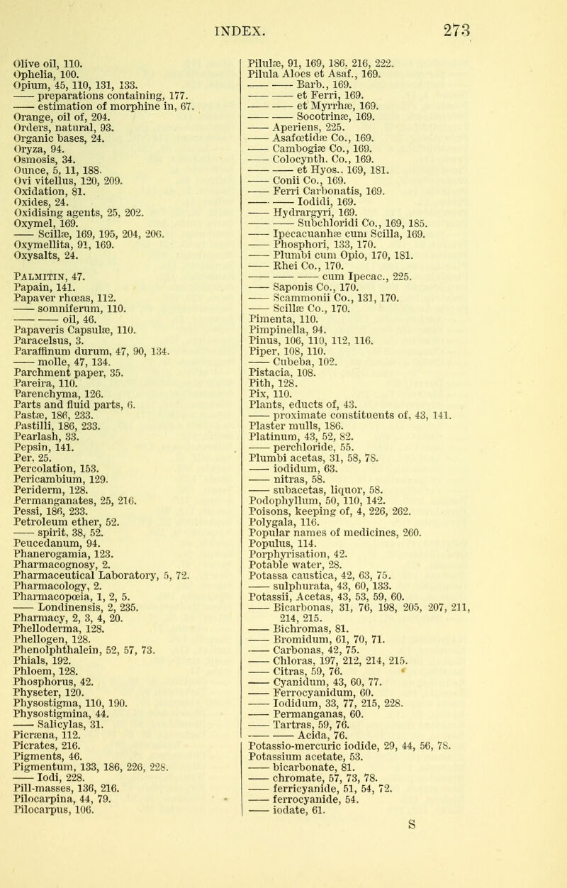 Olive oil, 110. Ophelia, 100. Opium, 45, 110, 131, 133. preparations containing, 177. estimation of morphine in, 67. Orange, oil of, 204. Orders, natural, 93. Organic bases, 24. Oryza, 94. Osmosis, 34. Ounce, 5, 11, 188. Ovi vitellus, 120, 209. Oxidation, 81. Oxides, 24. Oxidising agents, 25, 202. Oxymel, 169. Scillfe, 169, 195, 204, 20G. Oxymellita, 91, 169. Oxysalts, 24. Palmitin, 47. Papain, 141. Papaver rhceas, 112. somniferum, 110. oil, 46. Papaveris Capsulse, 110. Paracelsus, 3. Paraffinum durum, 47, 90, 134. molle, 47, 134. Parchment paper, 35. Pareira, 110. Parenchyma, 126. Parts and fluid parts, 6. Pastae, 186, 233. Pastilli, 186, 233. Pearlash, 33. Pepsin, 141. Per, 25. Percolation, 153. Pericambium, 129. Periderm, 128. Permanganates, 25, 216. Pessi, 186, 233. Petroleum ether, 52. spirit, 38, 52. Peucedauum, 94. Phanerogamia, 123. Pharmacognosy, 2. Pharmaceutical Laboratory, 5, 72. Pharmacology, 2. Pharmacopoeia, 1, 2, 5. Londinensis, 2, 235. Pharmacy, 2, 3, 4, 20. Phelloderma, 128. Phellogen, 128. Phenolphthalein, 52, 57, 73. Phials, 192. Phloem, 128. Phosphorus, 42. Physeter, 120. Physostigma, 110, 190. Physostigmina, 44. Salicylas, 31. Picrsena, 112. Picrates, 216. Pigments, 46. Pigmentum, 133, 186, 226, 228. lodi, 228. Pill-masses, 136, 216. Pilocarpina, 44, 79. Pilocarpus, 106. PilulJB, 91, 169, 186. 216, 222. Pilula Aloes et Asaf., 169. Barb., 169. et Ferri, 169. et Myrrhfe, 169. Socotrinfe, 169. Aperiens, 225. Asafa3tid«3 Co., 169. Cambogiee Co., 169. Colocynth. Co., 169. et Hyos., 1C9, 181. Conii Co., 169. Ferri Carbonatis, 169. lodidi, 169. Hydrargyri, 169. Subchloridi Co., 169, 185. Ipeeacuanhag cum Scilla, 169. Phosphori, 133, 170. Plimibi cum Opio, 170, 181. Rhei Co., 170. cum Ipecac, 225. Saponis Co., 170. Scammonii Co., 131, 170. Scill«3 Co., 170. Pimenta, 110. Pimpinella, 94. Pinus, 106, 110, 112, 116. Piper, 108, 110. Cubeba, 102. Pistacia, 108. Pith, 128. Pix, 110. Plants, educts of, 43. proximate constituents of, 43, 141. Plaster mulls, 186. Platinum, 43, 52, 82. perchloride, 55. Plumbi acetas, 31, 58, 78. iodidum, 63. nitras, 58. subacetas, liquor, 58. Podophyllum, 50, 110, 142. Poisons, keeping of, 4, 226, 262. Polygala, 116. Popular names of medicines, 260. Populus, 114. Porphyi'isation, 42. Potable water, 28. Potassa caustica, 42, 63, 75. sulphurata, 43, 60, 133. Potassii, Acetas, 43, 53, 59, 60. Bicarbonas, 31, 76, 198, 205, 207, 211, 214, 215. Bichromas, 81. Bromidum, 61, 70, 71. Carbonas, 42, 75. Chloras, 197, 212, 214, 215. Citras, 59, 76. Cyanidum, 43, 60, 77. Ferrocyanidum, 60. Iodidum, 33, 77, 215, 228. Permanganas, 60. Tartras, 59, 76. Acida, 76. Potassio-mercuric iodide, 29, 44, 56, 78. Potassium acetate, 53. bicarbonate, 81. chromate, 57, 73, 78. ferricyanide, 51, 54, 72. ferrocyanide, 54. iodate, 61.