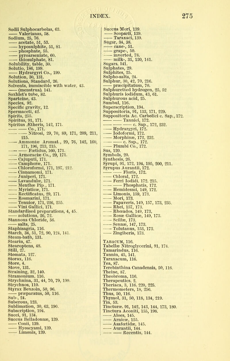 Sodii Sulphocarbolas, 63. Valerianas, 58. Sodium, 25, 76. acetate, 51, 53. hyposulphite, 51, 81. phosphate, 55. pyroarseniate, 60. thiosulphate, 81. Solubility, table, 30. Solutio, 186, 199. Hydrargyri Co., 199. Solution, 30, 131. Solutions, Standard, 26. Solvents, immiscible with water, 43. (menstrua), 141. Soxhlet's tube, 82. Sparteine, 43. Species, 92. Specific gravity, 12. Spermaceti, 42. Spirits, 255. Spiritus, 91, 171. Spiritus ^theris, 142, 171. Co., 171. Nitrosi, 29, 70, 89, 171, 209, 211, 215. —-Ammonia? Aromat., 29, 76, 142, 160, 171, 196, 213, 215. — Eoetidus, 160, 171. Armoracise Co., 29, 171. Cajuputi, 171. Camphorse, 171. Chloroformi, 171, 197, 212. Cinnamomi, 171. Juniperi, 171. Lavandula?, 171. Mentha? Pip., 171. Myristica?, 171. Rectificatus, 29, 171. Rosmarini, 171. Tenuior, 171, 226, 255. Vini Gallici, 171. Standardised preparations, 4, 45. solutions, 26, 72. Stannous Chloride, 56. salts, 25. Staphisagria, 116. Starch, 34, 51, 72, 90, 124, 141. Steam-bath, 131. Stearin, 47. Stearoptens, 48. Still, 27. Stomata, 127. Storax, 116. Store, 4. Stove, 131. Straining, 32, 140. Stramonium, 116. Strychnina, 31, 44, 70, 79, 199. Strychnos, 110. Styrax Benzoin, 50, 96. pra3paratus, 50, 116. Sub-, 24. Suberous, 123. Sublimation, 30, 63, 190. Subscription, 194. Succi, 91, 134. Succus Belladonnse, 139. Conii, 139. Hyoscyami, 139. Limonis, 139. Succus Mori, 139. Scoparii, 139. Taraxaci, 139. Sugar, 34, 38. cane-, 51. grape-, 50. inverted, 78. milk-, 31, 120, 141. Sugars, 141. Sulphates, 29. Sulphites, 25. Sulpho-salts, 24. Sulphur, 30, 42, 70, 216. prsecipitatum, 70. Sulphuretted hydrogen, 25, 52 Sulphuris iodidum, 43, 61. Sulphurous acid, 25. Sumbul, 116. Superscription, 194. Suppositoria, 91, 133, 171, 229. Suppositoria Ac. Carbolici c. Sap., 172. Tannici, 172. c. Sap., 172, 232. Hydrargyri, 172. lodoformi, 172. • Morphinge, 172, 232. c. Sap., 172. ■ Plumbi Co., 172. Sus, 120. Symbols, 20. Synthesis, 26. Syrupi, 91, 172, 194, 195, 200, 211. Syrupus Aurantii, 172. — Floris, 172. Chloral, 172. Ferri lodidi, 172. 215. Phoaphatis, 172. Hemidesmi, 149, 172. Limonis, 159, 173. Mori, 173. —- Papaveris, 149, 157, 173, 235. Rhei, 157, 173. Rhoeados, 149, 173, Rosa? Gallica;, 149, 173. Scillfe, 173. Sennse, 147, 173. —- Tolutanus, 153, 173. Zingiberis, 173. Tabacum, 116. Tabellse Nitroglycerini, 91, 174. Tamarindus, 116. Tannin, 45, 141. Taraxacum, 116. Tea, 87. Terebinthina Canadensis, 50, 116. Theine, 87. Theobroma, 116. Therapeutics, 2. Theriaca, 3, 116, 220, 225. Thermometers, 18, 256. Thus, 50, 116. Thymol, 31, 50, 118, 134, 219. Tin, 53. Tinctura?, 91, 142, 143, 144, 173, 180. Tinctura Aconiti, 155, 198. Aloes, 145. Arnicse, 155. Asafoetidse, 145. Aurantii, 144. Recentis, 144.